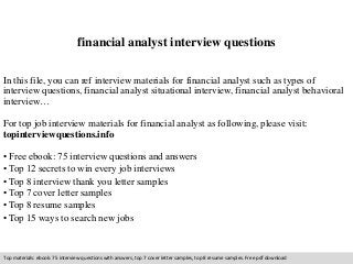 financial analyst interview questions 
In this file, you can ref interview materials for financial analyst such as types of 
interview questions, financial analyst situational interview, financial analyst behavioral 
interview… 
For top job interview materials for financial analyst as following, please visit: 
topinterviewquestions.info 
• Free ebook: 75 interview questions and answers 
• Top 12 secrets to win every job interviews 
• Top 8 interview thank you letter samples 
• Top 7 cover letter samples 
• Top 8 resume samples 
• Top 15 ways to search new jobs 
Top materials: ebook: 75 interview questions with answers, top 7 cover letter samples, top 8 resume samples. Free pdf download 
 
