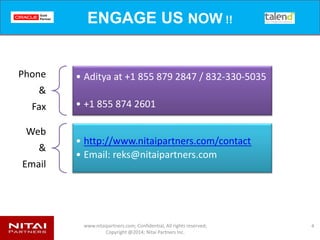 www.nitaipartners.com; Confidential, All rights reserved;
Copyright @2014; Nitai Partners Inc.
Rapid Deployment Timelines
4
WEEK
1-2
• INSTALLATION
• CONFIGURATION
• Trial Data Run
WEEK
2-4
• CONFIG FILES & SETUP
• Multiple Data Loads
WEEK
4-6
• DATA TESTING
• DATA VALIDATION
WEEK
6-8
• BI DASHBOARD TEST (OOTB)
• BI DASHBOARD USER EXPERIENCE TESTS
• Additional Dashboard Build (as per user Requirements)
WEEK
8-10
• USER FEEDBACK
• Hands on Training
WEEK
10-12
• USER TESTS
Rapid
Deployment
Accelerated
Implementation
&
Customization
 