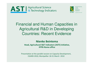 Financial and Human Capacities in
  Agricultural R&D in Developing
   Countries: Recent Evidence
                    Nienke Beintema
     Head, Agricultural S&T Indicators (ASTI) initiative,
                     IFPRI-Rome office

  Presentation at the parallel session on Capacity Development,
          CGARD-2010, Montpellier 18-31 March 2010
 