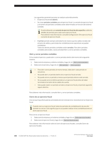 Las siguientes parametrizaciones se realizan automáticamente: 
● El ejercicio fiscal está abierto. 
● Se crean períodos contables para el ejercicio fiscal. La variante de ejercicio fiscal 
y el número de períodos contables están determinados en función del sistema 
contable. 
Si está utilizando una variante de ejercicio fiscal de año específico, edite los 
detalles de período para cada nuevo ejercicio fiscal. 
Para obtener más información, consulte Configuración: Otro ejercicio fiscal 
(variante de ejercicio fiscal). 
● El primer período siempre está abierto de manera que los saldos iniciales del 
arrastre de saldos y para todas las contabilizaciones operativas se puedan 
contabilizar. 
Todos los demás períodos contables están cerrados. Para abrir períodos 
contables adicionales, vea la actividad Abrir y cerrar períodos contables. 
Abrir y cerrar períodos contables 
Si ha creado el ejercicio, puede abrir o cerrar períodos dentro del mismo de la siguiente 
manera: 
1. Seleccione la empresa y sistema contable y haga clic en Abrir y cerrar períodos . 
2. Seleccione el período y haga clic en Abrir período o Cerrar período . 
● Para abrir varios períodos al mismo tiempo, debe abrir cada período en 
secuencia. 
● No puede abrir un período dentro de un ejercicio fiscal cerrado. 
● No puede cerrar un período a menos que el período anterior esté cerrado. 
● No se puede cerrar el último período en un ejercicio fiscal antes de haber 
terminado el arrastre de los saldos de cuenta. 
● Solo puede reabrir un período cerrado si el ejercicio fiscal y el período siguiente 
siguen abiertos. 
Para obtener más información, consulte Abrir y cerrar períodos contables. 
Cierre de un ejercicio fiscal 
Una vez que haya efectuado las actividades de cierre de ejercicio, necesitará cerrar el ejercicio 
fiscal. 
Cuando cierra un ejercicio fiscal, todos los períodos de contabilización de ese año 
también se cierran. Esto significa que no se pueden realizar otras contabilizaciones en 
dicho ejercicio fiscal. 
Para cerrar un ejercicio fiscal: 
1. Seleccione la empresa y el sistema contable y haga clic en Editar ejercicios fiscales . 
2. Seleccione el ejercicio fiscal y haga clic en Ejercicio fiscal cerrado . 
Para obtener más información sobre el cierre de ejercicios fiscales, consulte Cierre de 
ejercicios fiscales. 
100 © 2014 SAP AG. Reservados todos los derechos. • P U B L I C 
SAP Business ByDesign, febrero de 2014 
Libro mayor 
 