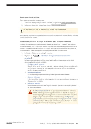 Reabrir un ejercicio fiscal 
Para reabrir un ejercicio fiscal cerrado: 
1. Seleccione la empresa y el sistema contable y haga clic en Editar ejercicios fiscales . 
2. Seleccione el ejercicio fiscal y haga clic en Ejercicio fiscal reabierto . 
No se pueden abrir más de tres ejercicios fiscales simultáneamente. 
Para obtener información sobre las contabilizaciones en un ejercicio fiscal reabierto, consulte 
Cierre de ejercicios fiscales. 
Verificar estadísticas de rango de números para asientos contables 
Cuando un ID está asignado a un asiento contable, el número de ID se toma del rango de 
números definido para cada tipo de asiento contable en el perfil de rango de números de la 
configuración empresarial. Dado que los rangos de números son limitados, debe verificar, 
ocasionalmente, para corroborar que ninguno esté cerrado para agotarlos. 
1. Seleccione el sistema contable y la empresa. 
2. Haga clic en Vista Estadísticas de rango de números para asientos 
contables . 
La lista muestra la siguiente información para cada empresa, sistema contable, 
ejercicio y tipo de asiento contable: 
● Perfil de rango de números 
El perfil del rango de números asignado a la empresa y al sistema contable de la 
configuración empresarial. Los rangos de números se definen dentro de los 
perfiles de rango de números. 
● Nombre del intervalo 
La clave del rango de números asignada al tipo de asiento contable. 
● Números utilizados 
Indica la cantidad de números del rango de números que se utilizaron para generar 
ID de asientos contables. 
● Porcentaje utilizado 
El porcentaje de números del rango de números que se utilizaron para generar ID 
de asientos contables. 
Si el Porcentaje utilizado de un tipo de asiento contable se acerca al 
100%, debe asignar otro rango de números en el perfil de rango de 
números para garantizar la generación continua de asientos contables. 
Asigne rangos de números en el centro de trabajo Configuración 
empresarial en la actividad de ajuste preciso Tipos de asiento y rangos 
de números. Para obtener más información, consulte Tipos de asiento 
y rangos de números: Guía de configuración. 
SAP Business ByDesign, febrero de 2014 
Libro mayor P U B L I C • © 2014 SAP AG. Reservados todos los derechos. 101 
 