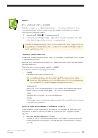 Tareas 
Crear una nueva empresa asociada 
Todas las empresas en su estructura organizativa se marcan automáticamente como 
empresas asociadas. También puede marcar clientes y proveedores como empresas 
asociadas, de la siguiente manera: 
1. Haga clic en Nuevo Empresa asociada . 
2. Seleccione un cliente o proveedor y el período de afiliación, durante el cual se deba 
tratar al cliente o proveedor como una empresa asociada. 
Si define un cliente o proveedor como una empresa asociada, debe asegurarse de que 
el grupo de determinación de cuentas en los datos maestros del cliente o proveedor se 
ajuste según corresponda. 
Editar una empresa asociada 
Puede editar las empresas asociadas al tratar con los clientes o proveedores no incluidos en 
su estructura organizativa. 
No puede editar las empresas en su estructura organizativa directamente desde la lista de 
empresas asociadas. 
Para editar una empresa asociada, haga clic en Editar . 
Se muestra la información en las siguientes fichas: 
● General 
Puede modificar el período de afiliación. 
La modificación del período de afiliación no afecta los asientos contables 
existentes. Si desea asignar asientos contables existentes a la empresa asociada 
correcta, debe crear contabilizaciones manuales de corrección. 
● Modificaciones 
Muestra las modificaciones realizadas en una empresa asociada en un período de 
tiempo específico. Puede limitar la vista a un usuario o atributo específico. 
● Notas 
Puede introducir notas para las empresas asociadas. 
● Anexos 
Puede cargar anexos para las empresas asociadas. También puede descargar, sustituir 
o borrar anexos existentes. 
Modificaciones posteriores en el período de afiliación 
Si realiza modificaciones subsiguientes relacionadas con el período de afiliación de una 
empresa, no se generan asientos contables de ajuste. Por lo tanto, tenga en cuenta lo 
siguiente: 
1. Definición posterior de empresa asociada 
Si define un cliente o proveedor como empresa asociada poco tiempo después de 
haberlo reconocido como empresa asociada, faltará la información de la empresa 
asociada. 
SAP Business ByDesign, febrero de 2014 
Libro mayor P U B L I C • © 2014 SAP AG. Reservados todos los derechos. 103 
 