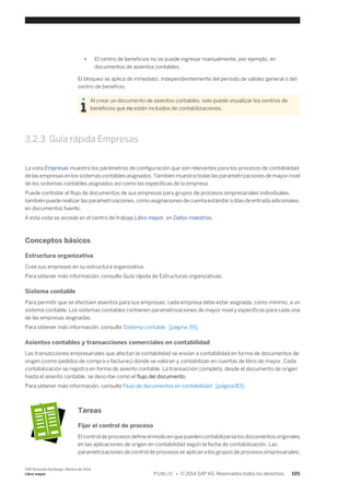 ● El centro de beneficios no se puede ingresar manualmente, por ejemplo, en 
documentos de asientos contables. 
El bloqueo se aplica de inmediato, independientemente del período de validez general o del 
centro de beneficio. 
Al crear un documento de asientos contables, solo puede visualizar los centros de 
beneficios que no están incluidos de contabilizaciones. 
3.2.3 Guía rápida Empresas 
La vista Empresas muestra los parámetros de configuración que son relevantes para los procesos de contabilidad 
de las empresas en los sistemas contables asignados. También muestra todas las parametrizaciones de mayor nivel 
de los sistemas contables asignados así como las específicas de la empresa. 
Puede controlar el flujo de documentos de sus empresas para grupos de procesos empresariales individuales. 
también puede realizar las parametrizaciones, como asignaciones de cuenta estándar o días de entrada adicionales, 
en documentos fuente. 
A esta vista se accede en el centro de trabajo Libro mayor, en Datos maestros. 
Conceptos básicos 
Estructura organizativa 
Crea sus empresas en su estructura organizativa. 
Para obtener más información, consulte Guía rápida de Estructuras organizativas. 
Sistema contable 
Para permitir que se efectúen asientos para sus empresas, cada empresa debe estar asignada, como mínimo, a un 
sistema contable. Los sistemas contables contienen parametrizaciones de mayor nivel y específicas para cada una 
de las empresas asignadas. 
Para obtener más información, consulte Sistema contable [página 39]. 
Asientos contables y transacciones comerciales en contabilidad 
Las transacciones empresariales que afectan la contabilidad se envían a contabilidad en forma de documentos de 
origen (como pedidos de compra o facturas) donde se valoran y contabilizan en cuentas de libro de mayor. Cada 
contabilización se registra en forma de asiento contable. La transacción completa, desde el documento de origen 
hasta el asiento contable, se describe como el flujo del documento. 
Para obtener más información, consulte Flujo de documentos en contabilidad [página 83]. 
Tareas 
Fijar el control de proceso 
El control de procesos define el modo en que pueden contabilizarse los documentos originales 
en las aplicaciones de origen en contabilidad según la fecha de contabilización. Las 
parametrizaciones de control de procesos se aplican a los grupos de procesos empresariales, 
SAP Business ByDesign, febrero de 2014 
Libro mayor P U B L I C • © 2014 SAP AG. Reservados todos los derechos. 105 
 