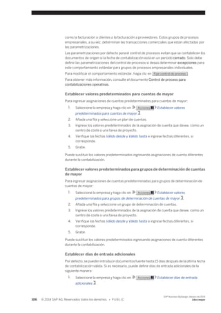 como la facturación a clientes o la facturación a proveedores. Estos grupos de procesos 
empresariales, a su vez, determinan las transacciones comerciales que están afectadas por 
las parametrizaciones. 
Las parametrizaciones por defecto para el control de procesos evitan que se contabilicen los 
documentos de origen si la fecha de contabilización está en un periodo cerrado. Solo debe 
definir las parametrizaciones del control de procesos si desea determinar excepciones para 
este comportamiento estándar para grupos de procesos empresariales individuales. 
Para modificar el comportamiento estándar, haga clic en Fijar control de proceso . 
Para obtener más información, consulte el documento Control de proceso para 
contabilizaciones operativas. 
Establecer valores predeterminados para cuentas de mayor 
Para ingresar asignaciones de cuentas predeterminadas para cuentas de mayor: 
1. Seleccione la empresa y haga clic en Acciones Establecer valores 
predeterminados para cuentas de mayor . 
2. Añada una fila y seleccione un plan de cuentas. 
3. Ingrese los valores predeterminados de la asignación de cuenta que desee, como un 
centro de coste o una tarea de proyecto. 
4. Verifique las fechas Válido desde y Válido hasta e ingrese fechas diferentes, si 
corresponde. 
5. Grabe. 
Puede sustituir los valores predeterminados ingresando asignaciones de cuenta diferentes 
durante la contabilización. 
Establecer valores predeterminados para grupos de determinación de cuentas 
de mayor 
Para ingresar asignaciones de cuentas predeterminadas para grupos de determinación de 
cuentas de mayor: 
1. Seleccione la empresa y haga clic en Acciones Establecer valores 
predeterminados para grupos de determinación de cuentas de mayor . 
2. Añada una fila y seleccione un grupo de determinación de cuentas. 
3. Ingrese los valores predeterminados de la asignación de cuenta que desee, como un 
centro de coste o una tarea de proyecto. 
4. Verifique las fechas Válido desde y Válido hasta e ingrese fechas diferentes, si 
corresponde. 
5. Grabe. 
Puede sustituir los valores predeterminados ingresando asignaciones de cuenta diferentes 
durante la contabilización. 
Establecer días de entrada adicionales 
Por defecto, se pueden introducir documentos fuente hasta 15 días después de la última fecha 
de contabilización válida. Si es necesario, puede definir días de entrada adicionales de la 
siguiente manera: 
1. Seleccione la empresa y haga clic en Acciones Establecer días de entrada 
adicionales . 
106 © 2014 SAP AG. Reservados todos los derechos. • P U B L I C 
SAP Business ByDesign, febrero de 2014 
Libro mayor 
 