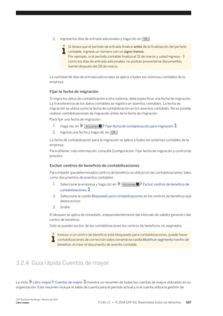 2. Ingrese los días de entrada adicionales y haga clic en OK . 
Si desea que el período de entrada finalice antes de la finalización del período 
contable, ingrese un número con un signo menos. 
Por ejemplo, si el período contable finaliza el 31 de marzo y usted ingresa - 3 
como los días de entrada adicionales, no podrán presentarse documentos 
fuente después del 28 de marzo. 
La cantidad de días de entrada adicionales se aplica a todos los sistemas contables de la 
empresa. 
Fijar la fecha de migración 
Si migra los datos de contabilización a otro sistema, debe especificar una fecha de migración. 
La transferencia de los datos contables se registra en asientos contables. La fecha de 
migración se utiliza como la fecha de contabilización en los asientos contables. No es posible 
realizar contabilizaciones de migración antes de la fecha de migración. 
Para fijar una fecha de migración: 
1. Haga clic en Acciones Fijar fecha de contabilización para migración . 
2. Ingrese una fecha y haga clic en OK . 
La fecha de contabilización para la migración se aplica a todos los sistemas contables de la 
empresa. 
Para obtener más información, consulte Configuración: Fijar fecha de migración y control de 
proceso. 
Excluir centros de beneficio de contabilizaciones 
Para impedir que determinados centros de beneficio se utilicen en las contabilizaciones, tales 
como documentos de asientos contables: 
1. Seleccione la empresa y haga clic en Acciones Excluir centros de beneficio de 
contabilizaciones . 
2. Seleccione la casilla Bloqueado para contabilizaciones en los centros de beneficio que 
desea excluir. 
3. Grabe. 
El bloqueo se aplica de inmediato, independientemente del intervalo de validez general o del 
centro de beneficio. 
Solo se pueden excluir de las contabilizaciones los centros de beneficios no asignados. 
Incluso si un centro de beneficio está bloqueado para contabilizaciones, puede hacer 
contabilizaciones de corrección seleccionando la casilla Modificar segmento/centro de 
beneficio al crear el documento de asiento contable. 
3.2.4 Guía rápida Cuentas de mayor 
La vista Libro mayor Cuentas de mayor muestra un resumen de todas las cuentas de mayor utilizadas en su 
organización. Este resumen incluye el saldo de cuenta para el período actual y si la cuenta utiliza la gestión de 
SAP Business ByDesign, febrero de 2014 
Libro mayor P U B L I C • © 2014 SAP AG. Reservados todos los derechos. 107 
 