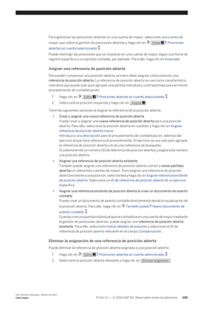 Para gestionar las posiciones abiertas en una cuenta de mayor, seleccione una cuenta de 
mayor que utilice la gestión de posiciones abiertas y haga clic en Editar Posiciones 
abiertas en cuenta seleccionada . 
Puede restringir las posiciones que se muestran en una cuenta de mayor según una fecha de 
registro específica o un período contable, por ejemplo. Para ello, haga clic en Avanzado. 
Asignar una referencia de posición abierta 
Para poder compensar una posición abierta, primero debe asignar a esta posición una 
referencia de posición abierta. La referencia de posición abierta se usa como característica 
indicativa que puede usar para agrupar una partida individual y contrapartidas para el mismo 
procedimiento de contabilización. 
1. Haga clic en Editar Posiciones abiertas en cuenta seleccionada . 
2. Seleccione la posición requerida y haga clic en Asignar . 
Tiene las siguientes opciones al asignar la referencia de la posición abierta: 
● Crear y asignar una nueva referencia de posición abierta 
Puede crear y asignar una nueva referencia de posición abierta para una posición 
abierta. Para ello, seleccione la posición abierta en cuestión y haga clic en Asignar 
referencia de posición abierta nueva. 
Introduzca una descripción para el procedimiento de contabilización, además del 
ejercicio al que hace referencia el procedimiento. El ejercicio se usa solo para agrupar 
la referencia de posición abierta y le da una referencia de búsqueda. 
El sistema emite un número (ID de referencia de posición abierta) y asigna este número 
a la posición abierta. 
● Asignar una referencia de posición abierta existente 
También puede asignar una referencia de posición abierta común a varias partidas 
abiertas en diferentes cuentas de mayor. Para asignar una referencia de posición 
abierta existente a una posición, selecciónela y haga clic en Asignar referencia existente 
de posición abierta. Seleccione un ID de referencia de posición abierta de un ejercicio 
específico. 
● Asignar una referencia existente de posición abierta al crear un documento de asiento 
contable 
Puede crear un documento de asiento contable directamente desde la visualización de 
la posición abierta. Para ello, haga clic en También puede Nuevo documento de 
asiento contable . 
Cuando crea una partida individual que se contabiliza en una cuenta de mayor mediante 
la gestión de posiciones abiertas, puede asignar una referencia de posición abierta 
existente. Para ello, seleccione Indicar detalles de posición y seleccione el ID de 
referencia de posición abierta relevante en el campo Compensación. 
Eliminar la asignación de una referencia de posición abierta 
Puede eliminar la referencia de posición abierta asignada a una posición abierta: 
1. Haga clic en Editar Posiciones abiertas en cuenta seleccionada . 
2. Seleccione la posición abierta relevante y haga clic en Eliminar asignación . 
SAP Business ByDesign, febrero de 2014 
Libro mayor P U B L I C • © 2014 SAP AG. Reservados todos los derechos. 109 
 