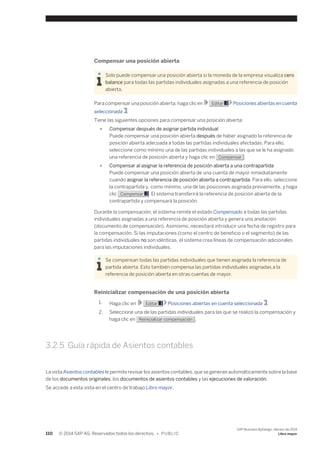 Compensar una posición abierta 
Solo puede compensar una posición abierta si la moneda de la empresa visualiza cero 
balance para todas las partidas individuales asignadas a una referencia de posición 
abierta. 
Para compensar una posición abierta, haga clic en Editar Posiciones abiertas en cuenta 
seleccionada . 
Tiene las siguientes opciones para compensar una posición abierta: 
● Compensar después de asignar partida individual 
Puede compensar una posición abierta después de haber asignado la referencia de 
posición abierta adecuada a todas las partidas individuales afectadas. Para ello, 
seleccione como mínimo una de las partidas individuales a las que se le ha asignado 
una referencia de posición abierta y haga clic en Compensar . 
● Compensar al asignar la referencia de posición abierta a una contrapartida 
Puede compensar una posición abierta de una cuenta de mayor inmediatamente 
cuando asignar la referencia de posición abierta a contrapartida. Para ello, seleccione 
la contrapartida y, como mínimo, una de las posiciones asignada previamente, y haga 
clic Compensar . El sistema transferirá la referencia de posición abierta de la 
contrapartida y compensará la posición. 
Durante la compensación, el sistema remite el estado Compensado a todas las partidas 
individuales asignadas a una referencia de posición abierta y genera una anotación 
(documento de compensación). Asimismo, necesitará introducir una fecha de registro para 
la compensación. Si las imputaciones (como el centro de beneficio o el segmento) de las 
partidas individuales no son idénticas, el sistema crea líneas de compensación adicionales 
para las imputaciones individuales. 
Se compensan todas las partidas individuales que tienen asignada la referencia de 
partida abierta. Esto también compensa las partidas individuales asignadas a la 
referencia de posición abierta en otras cuentas de mayor. 
Reinicializar compensación de una posición abierta 
1. Haga clic en Editar Posiciones abiertas en cuenta seleccionada . 
2. Seleccione una de las partidas individuales para las que se realizó la compensación y 
haga clic en Reinicializar compensación . 
3.2.5 Guía rápida de Asientos contables 
La vista Asientos contables le permite revisar los asientos contables, que se generan automáticamente sobre la base 
de los documentos originales, los documentos de asientos contables y las ejecuciones de valoración. 
Se accede a esta vista en el centro de trabajo Libro mayor. 
110 © 2014 SAP AG. Reservados todos los derechos. • P U B L I C 
SAP Business ByDesign, febrero de 2014 
Libro mayor 
 