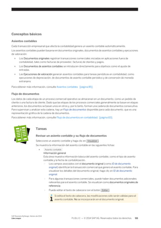 Conceptos básicos 
Asientos contables 
Cada transacción empresarial que afecta la contabilidad genera un asiento contable automáticamente. 
Los asientos contables pueden basarse en documentos originales, documentos de asientos contables y ejecuciones 
de valoración: 
● Los Documentos originales registran transacciones comerciales iniciadas en aplicaciones fuera de 
contabilidad, tales como facturas de proveedor, facturas de clientes y pagos. 
● Los Documentos de asientos contables se introducen directamente para objetivos como el ajuste de 
entradas. 
● Las Ejecuciones de valoración generan asientos contables para tareas periódicas en contabilidad, como 
ejecuciones de depreciación, de documentos de asiento contable periódico y de conversión de moneda 
extranjera. 
Para obtener más información, consulte Asientos contables [página 85]. 
Flujo de documentos 
Los datos de cada etapa de un proceso comercial operativo se almacenan en un documento, como un pedido de 
cliente o una factura de cliente. Dado que las etapas de los procesos comerciales generalmente se basan en etapas 
anteriores, los documentos se basan unos en otros y, por lo tanto, forman una cadena de documentos consecutiva. 
Para supervisar y analizar esta cadena, hay un Flujo de documentos disponible para cada documento, que es una 
representación gráfica de la cadena de documentos. 
Para obtener más información, consulte Flujo de documentos en contabilidad [página 83]. 
Tareas 
Revisar un asiento contable y su flujo de documentos 
Seleccione un asiento contable y haga clic en Visualizar . 
Se muestra la información del asiento contable en las siguientes fichas: 
● Asiento contable 
Información general 
Esta área muestra información básica del asiento contable, como el tipo de asiento 
contable y la fecha de contabilización. 
○ Los campos asociados con el documento original (como ID de documento 
original) identifican la transacción comercial que genera el asiento contable. Para 
visualizar los detalles del documento original, haga clic en ID de documento 
original. 
○ Para algunas transacciones comerciales, puede haber documentos adicionales 
relevantes para el asiento contable. Se visualizan como documentos originales de 
referencia. 
○ Puede editar el texto de cabecera con el botón Editar . 
Si edita el texto de cabecera, las modificaciones sólo serán válidas para el 
asiento contable. No se incorporarán en el documento original. 
SAP Business ByDesign, febrero de 2014 
Libro mayor P U B L I C • © 2014 SAP AG. Reservados todos los derechos. 111 
 