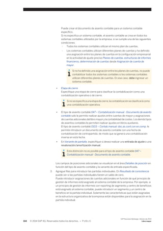 Puede crear el documento de asiento contable para un sistema contable 
específico. 
Si no especifica un sistema contable, el asiento contable se crea en todos los 
sistemas contables utilizados por la empresa, si se cumple una de las siguientes 
condiciones: 
○ Todos los sistemas contables utilizan el mismo plan de cuentas. 
○ Los sistemas contables utilizan diferentes planes de cuentas y ha definido 
una asignación entre los planes de cuentas en la configuración empresarial 
en la actividad de ajuste preciso Planes de cuentas, estructuras de informes 
financieros, determinación de cuentas desde Asignación de cuenta de 
mayor. 
Si no ha definido una asignación entre los planes de cuentas, no puede 
contabilizar todos los sistemas contables si los sistemas contables 
utilizan diferentes planes de cuentas. En ese caso, debe ingresar un 
sistema contable. 
● Etapa de cierre 
Especifique una etapa de cierre para clasificar la contabilización como una 
contabilización operativa o de cierre. 
Si no se especifica una etapa de cierre, la contabilización se clasificará como 
una contabilización operativa. 
● El tipo de asiento contable 047 – Contabilización manual - Documento de asiento 
contable solo le permite realizar ajustes entre cuentas de mayor y asignaciones 
de cuentas adicionales del libro mayor y la contabilidad de costes. Los demás tipos 
de asientos contables le permiten realizar ajustes en libros auxiliares. 
El tipo de asiento contable 0103 – Contab.manual: doc.as.cont.con en.comp. le 
permite introducir un documento de asiento contable con una fecha de 
contabilización de contrapartida, de modo que se genera una contabilización 
inversa en esta fecha. 
● En Variante de pantalla, especifique si desea realizar una entrada de ajuste o una 
revaloración/amortización manual. 
Esta distinción no es posible para el tipo de asiento contable 047 – 
Contabilización manual - Documento de asiento contable. 
Los campos de posiciones adicionales se visualizan en el área Detalles de posición en 
función del tipo de asiento contable y la variante de entrada especificada. 
3. Agregue filas para introducir las partidas individuales. En Resultado de consistencia 
puede ver si las partidas individuales tienen un saldo de cero. 
Puede introducir asignaciones de cuentas adicionales en función de qué principio de 
gestión de informes está asignado al sistema contable de la empresa. Por ejemplo, si 
un principio de gestión de informes con reporting de segmento y centro de beneficios 
está asignado al sistema contable, puede introducir un segmento y un centro de 
beneficio en la partida individual. Solamente las características que están asignadas 
en la estructura organizativa de la empresa están disponibles para la asignación en la 
partida individual. 
114 © 2014 SAP AG. Reservados todos los derechos. • P U B L I C 
SAP Business ByDesign, febrero de 2014 
Libro mayor 
 