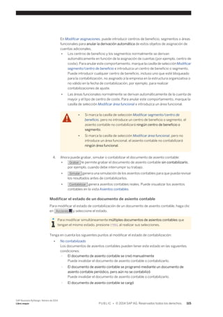 En Modificar asignaciones, puede introducir centros de beneficio, segmentos o áreas 
funcionales para anular la derivación automática de estos objetos de asignación de 
cuentas adicionales. 
● Los centros de beneficio y los segmentos normalmente se derivan 
automáticamente en función de la asignación de cuentas (por ejemplo, centro de 
coste). Para anular este comportamiento, marque la casilla de selección Modificar 
segmento/centro de beneficio e introduzca un centro de beneficio o segmento. 
Puede introducir cualquier centro de beneficio, incluso uno que esté bloqueado 
para la contabilización, no asignado a la empresa en la estructura organizativa o 
no válido en la fecha de contabilización, por ejemplo, para realizar 
contabilizaciones de ajuste. 
● Las áreas funcionales normalmente se derivan automáticamente de la cuenta de 
mayor y el tipo de centro de coste. Para anular este comportamiento, marque la 
casilla de selección Modificar área funcional e introduzca un área funcional. 
● Si marca la casilla de selección Modificar segmento/centro de 
beneficio, pero no introduce un centro de beneficio o segmento, el 
asiento contable no contabilizará ningún centro de beneficio o 
segmento. 
● Si marca la casilla de selección Modificar área funcional, pero no 
introduce un área funcional, el asiento contable no contabilizará 
ningún área funcional. 
4. Ahora puede grabar, simular o contabilizar el documento de asiento contable: 
● Grabar le permite grabar el documento de asiento contable sin contabilizarlo, 
por ejemplo, cuando debe interrumpir su trabajo. 
● Simular genera una simulación de los asientos contables para que pueda revisar 
los resultados antes de contabilizarlos. 
● Contabilizar genera asientos contables reales. Puede visualizar los asientos 
contables en la vista Asientos contables. 
Modificar el estado de un documento de asiento contable 
Para modificar el estado de contabilización de un documento de asiento contable, haga clic 
en Acciones y seleccione el estado. 
Para modificar simultáneamente múltiples documentos de asientos contables que 
tengan el mismo estado, presione CTRL al realizar sus selecciones. 
Tenga en cuenta los siguientes puntos al modificar el estado de contabilización: 
● No contabilizado 
Los documentos de asientos contables pueden tener este estado en las siguientes 
condiciones: 
○ El documento de asiento contable se creó manualmente 
Puede invalidar el documento de asiento contable o contabilizarlo. 
○ El documento de asiento contable se programó mediante un documento de 
asiento contable periódico, pero aún no se contabilizó 
Puede invalidar el documento de asiento contable o contabilizarlo. 
○ El documento de asiento contable se cargó 
SAP Business ByDesign, febrero de 2014 
Libro mayor P U B L I C • © 2014 SAP AG. Reservados todos los derechos. 115 
 