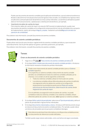 Puede usar documentos de asientos contables para la aplicación de beneficios, que es la última transferencia 
llevada a cabo de forma manual para el proceso de ingresos netos anuales. se contabilizan los ingresos netos 
anuales de la cuenta de aplicación de beneficios en las cuentas relevantes. Los beneficios del balance pueden 
darse en forma de provisiones, capital propio o distribución de beneficios, por ejemplo. 
● Importación de saldos de cuentas de mayor 
Para importar saldos de cuenta de mayor a la solución SAP durante la implementación, puede crear 
documentos de asientos contables en la configuración empresarial de la Lista de actividades de su proyecto 
de implementación, dentro de la etapa Integrar y ampliar, mediante la actividadMigración de datos de 
operación de contabilidad. 
Para obtener más información, consulte Documentos de asientos contables. 
Documentos de asiento contable periódicos 
Puede utilizar esta función para introducir regularmente los asientos contables periódicos y que se ejecuten 
automáticamente. Esto le permite aplazar los gastos a períodos posteriores, por ejemplo. 
Para obtener más información, consulte Documentos de asientos contables. 
Tareas 
Crear un documento de asiento contable periódico 
1. Haga clic en Crear Documentos de asientos contables periódicos . 
2. En la etapa Definir modelo para documento de asiento contable periódico, introduzca 
la información necesaria incluidas las partidas individuales. 
Puede crear el documento de asiento contable periódico para un Sistema 
contable específico. 
Si no especifica un sistema contable, el documento de asiento contable 
periódico se contabilizará en todos los sistemas contables utilizados por la 
empresa, si se cumple una de las siguientes condiciones: 
● Todos los sistemas contables utilizan el mismo plan de cuentas. 
● Los sistemas contables utilizan diferentes planes de cuentas y ha definido 
una asignación entre los planes de cuentas en la configuración 
empresarial en la actividad de ajuste preciso Planes de cuentas, 
estructuras de informes financieros, determinación de cuentas desde 
Asignación de cuenta de mayor. 
Si no ha definido una asignación entre los planes de cuentas, no puede 
contabilizar todos los sistemas contables si los sistemas contables utilizan 
diferentes planes de cuentas. En ese caso, debe ingresar un sistema contable. 
3. En la etapa Definir patrón de periodicidad, seleccione el Tipo de periodicidad y defina el 
patrón de periodicidad o ingrese fechas individuales. 
4. En la etapa Documentos relacionados y anexos, introduzca el ID del documento al que 
se relaciona el documento de asiento contable periódico. Por ejemplo, puede indicar 
una factura de proveedor para la que quiera contabilizar devengos. 
Esta referencia solo tiene fines informativos y no influye en las contabilizaciones. 
Los documentos de referencia no están afectados. 
También puede cargar anexos adicionales, como una factura de seguro escaneada. 
SAP Business ByDesign, febrero de 2014 
Libro mayor P U B L I C • © 2014 SAP AG. Reservados todos los derechos. 117 
 