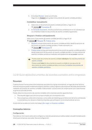 5. En la etapa Revisión, revise sus entradas. 
Haga clic en Finalizar para grabar el documento de asiento contable periódico. 
Contabilizar manualmente 
1. Seleccione un documento de asiento contable periódico y haga clic en 
Acciones Contabilizar . 
2. En Fecha de vencimiento, introduzca la fecha de contabilización en la cual desea que 
se contabilicen todos los documentos de asiento contable programados. 
Bloquear o finalizar anticipadamente 
Seleccione un documento de asiento contable periódico y haga clic en 
Acciones Bloquear o Finalizar antes. 
● Bloquear excluye el documento de asiento contable periódico desde la ejecución de 
documento de asiento contable periódico. Puede reactivarlo con 
Acciones Desbloquear . 
● Finalizar antes excluye permanentemente el documento de asiento contable periódico 
desde la ejecución de documento de asiento contable periódico. Los documentos de 
asientos contables periódicos finalizados anticipadamente no se pueden reactivar. 
Puede anular documentos de asiento contable individual en la vista Documentos de 
asiento contable. 
Puede anular todos los documentos de asiento contable en una ejecución de 
documento de asiento contable periódico en la vista Contabilizar documentos de 
asientos contables periódicos. 
3.2.8 Guía rápida Documentos de asientos contables entre empresas 
Resumen 
Cuando procesa transacciones entre empresas asociadas de un grupo de empresas, en lugar de enviar facturas 
entre las empresas puede simplemente asignar y distribuir costes e ingresos a las empresas afectadas directamente 
mediante documentos de asientos contables multisociedad. Las posiciones de compensación para cada empresa 
se generan automáticamente. 
Puede utilizar los documentos de asientos contables entre empresas para los siguientes fines: 
● Para liquidar pagos para servicios proporcionados por una empresa a otra 
● Para compensar costes entre empresas, como costes de marketing que se facturaron de forma centralizada 
a una empresa y se cobraron a todas las empresas que participaron en el consumo de ese servicio. 
A esta vista se accede en el centro de trabajo Libro mayor, en Asientos contables. 
Conceptos básicos 
Configuración 
Para obtener información sobre cómo configurar su solución para procesos multisociedad, consulte Contabilización 
directa para empresas asociadas: Guía de configuración. 
118 © 2014 SAP AG. Reservados todos los derechos. • P U B L I C 
SAP Business ByDesign, febrero de 2014 
Libro mayor 
 