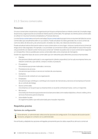 2.1.3 Socios comerciales 
Resumen 
Un socio comercial es una persona u organización por la que su empresa tiene un interés comercial. Un amplio rango 
de personas y organizaciones se consideran interlocutores comerciales. Por ejemplo, los interlocutores comerciales 
se utilizan en recursos humanos (empleados) y Finanzas (bancos). 
La vista Socios comerciales en el centro de trabajo Socios comerciales le proporciona un resumen de todos los socios 
comerciales que actualmente estén en sus sistema. Puede actualizar los datos generales de un socio comercial, 
como los datos de dirección y de comunicación, el estado, los roles y las relaciones de dichos socios. 
Puede actualizar toda la información sobre un socio comercial en un único lugar, inclusive cuando el socio comercial 
tenga varios roles asignados. Por ejemplo, si un proveedor se convierte en cliente, podrá añadir la nueva información 
a la ya existente con relación a este mismo socio comercial. También se puede crear un socio comercial sin asignarle 
un rol específico. Esto es posible para socios comerciales tales como empresas de mensajería. 
Existen los siguientes tipos de socios comerciales que son relevantes para diferentes procesos empresariales: 
● Clientes 
Una persona (cliente particular) o una organización (cliente corporativo) con la cual una empresa tiene una 
relación comercial y que solicita, compra o recibe un producto. 
● Proveedores 
Una empresa que provee materiales o servicios. 
● Prestatarios de servicios 
Una persona que brinda un servicio en nombre de una empresa. 
● Contactos 
Una persona de contacto en una organización. 
● Empleados 
Una persona que contribuye o contribuyó a la creación de mercancías y servicios en la empresa en función 
de un contrato de trabajo. 
● Socios comerciales 
Una empresa con la que la que su empresa tiene un acuerdo contractual mutuo, como un mayorista. 
● Mis bancos 
Una institución financiera que presta servicios bancarios tales como realizar depósitos, ofrecer crédito y otros 
servicios financieros para la empresa. 
● Autoridades fiscales 
Un organismo público que está autorizado para recaudar impuestos. 
Requisitos previos 
Opciones de configuración 
Generalmente, un administrador selecciona las opciones de configuración. Si no dispone de la autorización 
necesaria, póngase en contacto con su administrador. 
Ha verificado y adaptado las opciones entregadas previamente para los datos específicos del socio comercial. 
12 © 2014 SAP AG. Reservados todos los derechos. • P U B L I C 
SAP Business ByDesign, febrero de 2014 
Conceptos básicos 
 