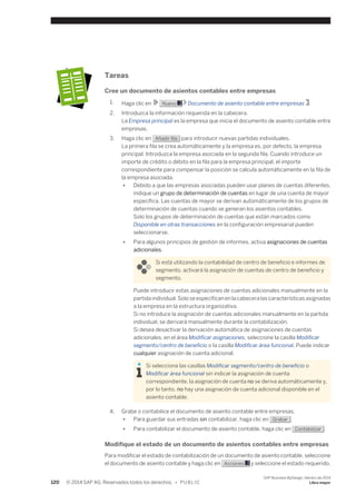 Tareas 
Cree un documento de asientos contables entre empresas 
1. Haga clic en Nuevo Documento de asiento contable entre empresas . 
2. Introduzca la información requerida en la cabecera. 
La Empresa principal es la empresa que inicia el documento de asiento contable entre 
empresas. 
3. Haga clic en Añadir fila para introducir nuevas partidas individuales. 
La primera fila se crea automáticamente y la empresa es, por defecto, la empresa 
principal. Introduzca la empresa asociada en la segunda fila. Cuando introduce un 
importe de crédito o débito en la fila para la empresa principal, el importe 
correspondiente para compensar la posición se calcula automáticamente en la fila de 
la empresa asociada. 
● Debido a que las empresas asociadas pueden usar planes de cuentas diferentes, 
indique un grupo de determinación de cuentas en lugar de una cuenta de mayor 
específica. Las cuentas de mayor se derivan automáticamente de los grupos de 
determinación de cuentas cuando se generan los asientos contables. 
Solo los grupos de determinación de cuentas que están marcados como 
Disponible en otras transacciones en la configuración empresarial pueden 
seleccionarse. 
● Para algunos principios de gestión de informes, activa asignaciones de cuentas 
adicionales. 
Si está utilizando la contabilidad de centro de beneficio e informes de 
segmento, activará la asignación de cuentas de centro de beneficio y 
segmento. 
Puede introducir estas asignaciones de cuentas adicionales manualmente en la 
partida individual. Solo se especifican en la cabecera las características asignadas 
a la empresa en la estructura organizativa. 
Si no introduce la asignación de cuentas adicionales manualmente en la partida 
individual, se derivará manualmente durante la contabilización. 
Si desea desactivar la derivación automática de asignaciones de cuentas 
adicionales, en el área Modificar asignaciones, seleccione la casilla Modificar 
segmento/centro de beneficio o la casilla Modificar área funcional. Puede indicar 
cualquier asignación de cuenta adicional. 
Si selecciona las casillas Modificar segmento/centro de beneficio o 
Modificar área funcional sin indicar la asignación de cuenta 
correspondiente, la asignación de cuenta no se deriva automáticamente y, 
por lo tanto, no hay una asignación de cuenta adicional disponible en el 
asiento contable. 
4. Grabe o contabilice el documento de asiento contable entre empresas. 
● Para guardar sus entradas sin contabilizar, haga clic en Grabar . 
● Para contabilizar el documento de asiento contable, haga clic en Contabilizar . 
Modifique el estado de un documento de asientos contables entre empresas 
Para modificar el estado de contabilización de un documento de asiento contable, seleccione 
el documento de asiento contable y haga clic en Acciones y seleccione el estado requerido. 
120 © 2014 SAP AG. Reservados todos los derechos. • P U B L I C 
SAP Business ByDesign, febrero de 2014 
Libro mayor 
 
