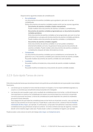 Dispone de los siguientes estados de contabilización: 
● No contabilizado 
Los documentos de asientos contables que se grabaron, pero aún no se han 
contabilizado. 
Dichos documentos de asientos contables pueden existir por las razones siguientes: 
○ Documentos de asientos contables creados manualmente 
Puede invalidar estos documentos de asientos contables o contabilizarlos. 
○ Documentos de asientos contables programados por un documento de asientos 
contables periódicos 
Estos documentos de asientos contables se han programado, pero aún no se han 
contabilizado en una ejecución de documentos de asientos contables periódicos. 
Puede invalidar estos documentos de asientos contables o contabilizarlos. 
○ Documentos de asientos contables cargados 
Estos documentos de asientos contables no se han podido contabilizar 
directamente debido a errores. Se generaron tareas para los documentos de 
asientos contables. Puede invalidar estos documentos de asientos contables o 
contabilizarlos después de haber eliminado los errores. 
● Contabilizado 
Los documentos de asientos contables que se contabilizaron correctamente. Se 
generaron uno o más asientos contables para cada documento de asiento contable. 
No puede invalidar documentos de asiento contable sino solo anularlos. 
● Invalidados 
No puede modificar el estado de un documento de asiento contable invalidado. 
● Anulado 
No puede modificar el estado de un documento de asiento contable anulado. 
3.2.9 Guía rápida Tareas de cierre 
Esta vista visualiza las tareas que necesita procesar como parte de sus actividades de cierre para poder crear estados 
financieros. 
● Las tareas que se visualizan en esta vista no se basan en el papel y ni en la responsabilidad asignada a su 
usuario o a una tarea que actualmente está procesando otro trabajador. 
● Las tareas de cierre pueden surgir como resultado de contabilizaciones incorrectas. La lista de tareas de 
cierre no tienen en cuenta si ha contabilizado de manera incorrecta el ejercicio incorrecto (o el período 
correcto) al procesar las tareas. La fecha de contabilización puede depender de cuándo los empleados 
procesan la tarea relevante. 
Para asegurarse de que todas las contabilizaciones se han hecho en el período correcto, cree una lista de 
todos los documentos en el nuevo ejercicio. Puede llevar a cabo esta acción, usando el informe Partidas 
individuales de libro mayor, por ejemplo. A continuación, compruebe manualmente si esta lista contiene 
contabilizaciones que pertenecen al ejercicio anterior. Si la lista contiene este tipo de registros, necesita 
decidir cómo tratarlos según cada caso. Puede anular o volver a contabilizar el registro, por ejemplo. 
Puede acceder a esta vista en el centro de trabajo Libro mayor, en Cockpit de cierre. 
SAP Business ByDesign, febrero de 2014 
Libro mayor P U B L I C • © 2014 SAP AG. Reservados todos los derechos. 121 
 