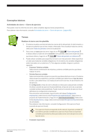 Conceptos básicos 
Actividades de cierre — Cierre de ejercicio 
Para poder crear los informes de cierre, debe completar algunas tareas preparatorias. 
Para obtener más información, consulte Actividades de cierre — Cierre de ejercicio [página 89]. 
Tareas 
Realizar el cierre con/sin plantilla 
1. El sistema visualiza una lista de todos los cierres de fin del período, fin del trimestre, o 
de ejercicio abiertos que se han creado o efectuado. Para visualizar todos los cierres, 
seleccione Todos los períodos como la visualización. 
2. Para crear un nuevo plan de cierre, haga clic en Nuevo Cierre del período . 
Si desea utilizar un plan de cierre existente como plantilla, seleccione el plan de cierre 
que desea utilizar y haga clic en Nuevo Cierre del período con referencia . 
3. Puede utilizar variables para especificar el cierre con más precisión. Debe especificar 
un valor para todas las variables obligatorias. En el sistema, las variables obligatorias 
están marcadas con un asterisco (*). Para algunas variables, tenga en cuenta lo 
siguiente: 
● Empresa/ Sistema contable 
Seleccione la combinación de empresa y sistema contable para los que desea 
realizar el cierre. 
● Período/Ejercicio contable 
Seleccione el período y el ejercicio para los que desea efectuar el cierre. El sistema 
utiliza el ejercicio específico y período contable para determinar el tipo de cierre, 
es decir, para determinar si se realiza el cierre de fin de mes, fin de trimestre o fin 
de ejercicio. 
En configuración, el tipo de cierre utilizado se indica para cada período contable. 
Al utilizar variante de ejercicio fiscal predefinida, el tipo de cierre de un período 
contable también está predefinido. Puede mostrar la variante de ejercicio fiscal 
definida en la configuración empresarial. 
Para encontrar esta actividad, vaya al centro de trabajo Configuración 
empresarial y seleccione la vista Proyectos de implementación. Seleccione su 
proyecto de implementación y haga clic en Abrir lista de actividades . Seleccione 
la fase Ajuste preciso y, luego, seleccione la actividad Otro ejercicio fiscal de la lista 
de actividades. 
Para obtener más información, consulte Configuración: Otro ejercicio fiscal 
(variante de ejercicio fiscal). 
Si su ejercicio fiscal corresponde al año natural, el período contable 12 
es el último período contable de su ejercicio fiscal. Éste es el período 
contable que el sistema utiliza para seleccionar cierre de ejercicio como 
tipo de cierre. 
● Empleado responsable 
SAP Business ByDesign, febrero de 2014 
Libro mayor P U B L I C • © 2014 SAP AG. Reservados todos los derechos. 123 
 