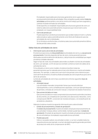 El empleado responsable para el proceso general de cierre supervisa el 
procesamiento de la lista de actividades. Este compañero puede realizar todas las 
actividades pertenecientes a uno de los centros de trabajo que tiene asignados y 
cambiar el estado de todas las actividades. 
Si no especifica un empleado responsable para el proceso general de cierre, el 
sistema selecciona automáticamente a la persona que creó el cierre como 
empleado con responsabilidad total. 
● Cierre del período por 
Puede especificar una fecha provisional en que se debe realizar el cierre. La fecha 
seleccionada se aplica automáticamente como fecha de finalización para las 
actividades de cierre individuales. 
Si no introduce una fecha clave, el sistema selecciona automáticamente el último 
día del período seleccionado. 
Editar lista de actividades de cierre 
1. Información acerca de la lista de actividades 
El sistema proporciona una lista predefinida de actividades de cierre y su secuencia de 
procesamiento. Esta lista depende del tipo de cierre, de las parametrizaciones 
efectuadas durante la definición del alcance, y del principio de contabilidad que asignó 
al sistema contable relevante. 
Según el tipo de coste, las actividades adicionales se añaden a la lista de actividades 
de cierre, por ejemplo, si el fin de ejercicio también contiene arrastre de saldos de la 
actividad de cierre. 
Si ha utilizado un cierre como modelo, el sistema transfiere todas las 
parametrizaciones que ha realizado para el cierre de referencia e inserta actividades 
adicionles. Por ejemplo, si selecciona cierre de fin de período como referencia para 
cierre de fin de semestre, el sistema añade actividades de cierre específicas para cierre 
de fin de semestre. 
La lista de actividades de cierre hace una distinción entre los siguientes tipos de 
actividades: 
● Actividad manual 
Las actividades manuales comprenden tareas que necesita efectuar 
individualmente o como contabilizaciones separadas, como por ejemplo bloqueo 
de períodos, entradas de corrección manual, o impresión de estados financieros. 
● Ejecuciones de datos en masa 
Ejecuciones de datos en masa comprende el procesamiento automático de datos 
de documento y la contabilización automática de valoraciones relevantes, como 
compensación EM/RF, conversión de moneda extranjera, o la reclasificación de 
acreedores y deudores. 
Además el sistema muestra la siguiente información para cada actividad: 
● Estado de procesamiento y estado de aprobación 
El estado de procesamiento muestra el estado actual para el procesamiento de 
una actividad. Si desea utilizar control doble, también puede fijar el estado de 
aprobación. El estado de aprobación muestra el estado actual para la aprobación 
de una actividad por el empleado responsable de esa actividad. 
● Posible ejecución 
Indica si se puede realizar una actividad, es decir, si se han cumplido todos los 
requisitos previos (por ejemplo, si se han calculado los gastos generales para lotes 
de producción antes de la compensación de WIP). 
124 © 2014 SAP AG. Reservados todos los derechos. • P U B L I C 
SAP Business ByDesign, febrero de 2014 
Libro mayor 
 