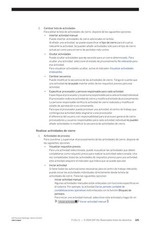 2. Cambiar lista de actividades 
Para editar la lista de actividades de cierre, dispone de las siguientes opciones: 
● Insertar actividad manual 
Puede insertar actividades de cierre adicionales en la lista. 
Al añadir una actividad, se puede especificar el tipo de cierre para el cual es 
relevante la actividad. Se pueden añadir actividades sólo para el tipo de cierre 
actual así como para el cierre de períodos más cortos. 
● Ocultar actividades 
Puede ocultar actividades que no necesite para un cierre determinado. Para 
ocultar una actividad, seleccione el estado de procesamiento No relevante para 
esa actividad. 
Para visualizar actividades ocultas, active el indicador Visualizar actividades 
irrelevantes. 
● Cambiar secuencia 
Puede modificar la secuencia de las actividades de cierre. Tenga en cuenta que 
una actividad no se puede insertar antes de los requisitos previos para esa 
actividad. 
● Especificar procesador y persona responsable para cada actividad 
Especifique el procesador y la persona responsable para cada actividad individual. 
El procesador realiza la actividad de cierre y modifica el estado de procesamiento. 
La persona responsable verifica la actividad de cierre realizada y modifica el 
estado de aprobación si es conveniente. 
Para que el procesador pueda procesar una actividad, el centro de trabajo que 
contenga esa actividad debe asignarse a ese procesador. 
A diferencia del usuario con responsabilidad para el proceso general de cierre, 
procesadores y usuarios responsables para cada actividad individual no pueden 
añadir actividades ni modificar la secuencia de actividades de cierre. 
Realizar actividades de cierre 
1. Actividades de proceso 
Para coordinar y supervisar el procesamiento de las actividades de cierre, dispone de 
las siguientes opciones: 
● Visualizar requisitos previos 
Para una actividad seleccionada, puede viusualizar las actividades que deben 
completarse como requisito previo para realizar la actividad seleccionada. Una 
vez completadas todas las actividades de requisitos previos para una actividad, 
esta actividad adquiere el indicador que indica que se puede ejecutar. 
● Iniciar actividad 
Si tiene todas las autorizaciones necesarias para el centro de trabajo relevante, 
puede iniciar las actividades individuales directamente desde la lista de 
actividades de cierre. Tiene las siguientes opciones: 
○ Iniciar actividad manual 
Algunas actividades manuales están enlazadas con funciones específicas en 
el sistema. Por ejemplo, la actividad Cerrar período contable de 
contabilizaciones operativas está enlazada con la función Bloqueo de 
períodos. 
Para iniciar una actividad manual, seleccione esta actividad y haga clic en 
Iniciar actividad Iniciar actividad manual . 
SAP Business ByDesign, febrero de 2014 
Libro mayor P U B L I C • © 2014 SAP AG. Reservados todos los derechos. 125 
 