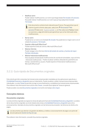 ● Modificar cierre 
Puede realizar modificaciones a un cierre que tenga estado No iniciado o En proceso. 
No puede realizar modificaciones a un cierre que ya haya adquirido el estado 
Terminado. 
Este documento contiene texto relevante para Francia. Para garantizar que el 
sistema muestra el texto adecuado, seleccione Personalizar Mis 
opciones . Seleccione Ayuda en pantalla y, en País seleccione Francia. Grabe 
sus opciones y salga del sistema para garantizar que se han efectuado estas 
modificaciones. 
● Borrar cierre 
Puede borrar un cierre con el estado No iniciado. No puede borrar ningún cierre con el 
estado En proceso o Terminado. 
● Exportar a Microsoft Office Excel® 
Puede exportar la lista de cierres a Microsoft Office Excel®. 
● Mostrar informes 
Puede navegar a los informes Informe del estado de cuentas y Cuentas de mayor - 
Partidas individuales. 
● Mostrar historial de modificaciones 
Para visualizar el historial de modificaciones de una lista de actividades, vaya a la ficha 
Historial de modificaciones . Puede visualizar cambios utilizando los parámetros de 
tiempo, característica y usuario. Puede exportar el historial de modificaciones a 
Microsoft Office Excel®. 
3.2.11 Guía rápida de Documentos originales 
Esta vista le permite comprobar las transacciones empresariales mandadas por las aplicaciones operativas a 
Contabilidad financiera y de gestión para su tratamiento. Puede visualizar y editar transacciones empresariales 
individuales. La vista Tareas le permite corregir errores fácilmente y contabilizar las transacciones empresariales. 
Para obtener más información acerca de la vista Tareas, consulte Guía rápida de Tareas en general. 
Puede acceder a la vista Documentos originales en el centro de trabajo Libro mayor. 
Conceptos básicos 
Documentos originales 
Los documentos originales se originan en áreas de aplicación fuera de Contabilidad financiera y de gestión. Los datos 
de los documentos originales se envían desde estas áreas a Contabilidad financiera y de gestión para otros 
procesamientos. Ejemplos de documentos originales son las facturas de proveedor, las facturas de cliente y los 
pagos. 
Los documentos que afectan a la gestión de débitos y créditos o al procesamiento de pagos son parte del 
área de aplicación Gestión de flujo de caja. 
Para obtener más información, consulte Documentos originales. 
SAP Business ByDesign, febrero de 2014 
Libro mayor P U B L I C • © 2014 SAP AG. Reservados todos los derechos. 127 
 