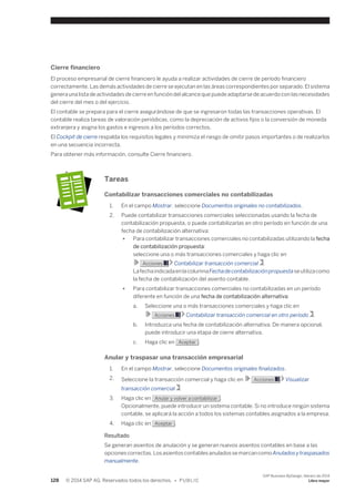 Cierre financiero 
El proceso empresarial de cierre financiero le ayuda a realizar actividades de cierre de período financiero 
correctamente. Las demás actividades de cierre se ejecutan en las áreas correspondientes por separado. El sistema 
genera una lista de actividades de cierre en función del alcance que puede adaptarse de acuerdo con las necesidades 
del cierre del mes o del ejercicio. 
El contable se prepara para el cierre asegurándose de que se ingresaron todas las transacciones operativas. El 
contable realiza tareas de valoración periódicas, como la depreciación de activos fijos o la conversión de moneda 
extranjera y asigna los gastos e ingresos a los períodos correctos. 
El Cockpit de cierre respalda los requisitos legales y minimiza el riesgo de omitir pasos importantes o de realizarlos 
en una secuencia incorrecta. 
Para obtener más información, consulte Cierre financiero. 
Tareas 
Contabilizar transacciones comerciales no contabilizadas 
1. En el campo Mostrar, seleccione Documentos originales no contabilizados. 
2. Puede contabilizar transacciones comerciales seleccionadas usando la fecha de 
contabilización propuesta, o puede contabilizarlas en otro período en función de una 
fecha de contabilización alternativa: 
● Para contabilizar transacciones comerciales no contabilizadas utilizando la fecha 
de contabilización propuesta: 
seleccione una o más transacciones comerciales y haga clic en 
Acciones Contabilizar transacción comercial . 
La fecha indicada en la columna Fecha de contabilización propuesta se utiliza como 
la fecha de contabilización del asiento contable. 
● Para contabilizar transacciones comerciales no contabilizadas en un período 
diferente en función de una fecha de contabilización alternativa: 
a. Seleccione una o más transacciones comerciales y haga clic en 
Acciones Contabilizar transacción comercial en otro período . 
b. Introduzca una fecha de contabilización alternativa. De manera opcional, 
puede introducir una etapa de cierre alternativa. 
c. Haga clic en Aceptar . 
Anular y traspasar una transacción empresarial 
1. En el campo Mostrar, seleccione Documentos originales finalizados. 
2. Seleccione la transacción comercial y haga clic en Acciones Visualizar 
transacción comercial . 
3. Haga clic en Anular y volver a contabilizar . 
Opcionalmente, puede introducir un sistema contable. Si no introduce ningún sistema 
contable, se aplicará la acción a todos los sistemas contables asignados a la empresa. 
4. Haga clic en Aceptar . 
Resultado 
Se generan asientos de anulación y se generan nuevos asientos contables en base a las 
opciones correctas. Los asientos contables anulados se marcan como Anulados y traspasados 
manualmente. 
128 © 2014 SAP AG. Reservados todos los derechos. • P U B L I C 
SAP Business ByDesign, febrero de 2014 
Libro mayor 
 