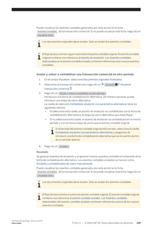 Puede visualizar los asientos contables generados por esta acción en la ficha 
Asientos contables de la transacción comercial. Si no puede visualizar esta ficha, haga clic en 
Visualizar todo . 
Los documentos originales no se anulan. Solo se anulan los asientos contables. 
El flujo de documentos sigue mostrando el asiento contable original. El asiento contable 
original contiene una referencia al asiento de anulación. Los Asientos contables 
relacionados en el asiento contable anulado contienen referencias a los nuevos asientos 
contables. 
Anular y volver a contabilizar una transacción comercial en otro período 
1. En el campo Visualizar, seleccione Documentos originales finalizados. 
2. Seleccione la transacción comercial y haga clic en Acciones Visualizar 
transacción comercial . 
3. Haga clic en Anular y volver a contabilizar en otro período . 
Introduzca una fecha de contabilización alternativa. De manera opcional, puede 
introducir una etapa de cierre alternativa. 
La casilla de selección Contabilizar anulación con parámetros alternativos tiene los 
siguientes efectos: 
● Si selecciona esta casilla, el asiento de anulación se contabilizará con la fecha de 
contabilización alternativa y la etapa de cierre alternativa que especifique. 
● Si no selecciona esta casilla, el asiento de anulación se contabilizará en el mismo 
período y con la misma etapa de cierre que el asiento contable original. 
Si el período del asiento contable original está cerrado, seleccione la casilla 
Contabilizar anulación con parámetros alternativos y asegúrese de 
introducir una fecha de contabilización alternativa que se encuentre dentro 
de un período abierto. 
4. Haga clic en Aceptar . 
Resultado 
Se generan asientos de anulación y se generan nuevos asientos contables en el período de la 
fecha de contabilización alternativa. Los asientos contables anulados se marcan como 
Anulados y contabilizados de nuevo manualmente. 
Puede visualizar los asientos contables generados por esta acción en la ficha 
Asientos contables de la transacción comercial. Si no puede visualizar esta ficha, haga clic en 
Visualizar todo . 
Los documentos originales no se anulan. Solo se anulan los asientos contables. 
El flujo de documentos muestra el asiento contable original. El asiento contable original 
contiene una referencia al asiento contable anulado. Los Asientos contables 
relacionados del asiento contable anulado contienen referencias acerca de los nuevos 
asientos contables. 
SAP Business ByDesign, febrero de 2014 
Libro mayor P U B L I C • © 2014 SAP AG. Reservados todos los derechos. 129 
 