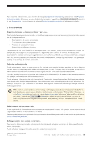 Para encontrar esta actividad, vaya al centro de trabajo Configuración empresarial y seleccione la vista Proyectos 
de implementación. Seleccione su proyecto de implementación y haga clic en Abrir lista de actividades . Seleccione 
la fase Ajuste preciso y, a continuación, la actividad Socios comerciales generales de la lista de actividades. 
Características 
Organizaciones de socios comerciales y personas 
Aparte de los tipos de socios comerciales en los diferentes procesos empresariales los socios comerciales pueden 
ser de los siguientes tipos: 
● Organizaciones de socios comerciales 
El socio comercial es una empresa. 
● Personas de socios comerciales 
Su socio comercial es una persona. 
Dependiendo de si el socio comercial es una organización o una persona, podrá visualizar diferentes campos. Por 
ejemplo, las personas precisan campos relativos a la persona, como campos de nombre, mientras que las 
organizaciones precisan campos para organizaciones, como la forma jurídica de una empresa o el contacto principal. 
Para una persona puede actualizar detalles adicionales sobre nombres, como el segundo nombre o el apellido de 
soltera, en los campos de nombre adicionales. 
Roles de socio comercial 
Puede asignar varios roles a un socio comercial. Por ejemplo, un proveedor también puede ser un cliente. Algunos 
detalles del socio comercial pueden ser los mismos en todos los roles, como los datos de dirección. No necesitará 
introducir esta información nuevamente cuando asigne un nuevo rol a un socio comercial existente. 
Los roles también le permiten categorizar adicionalmente los diferentes tipos de socios comerciales en su sistema. 
Por ejemplo, un cliente puede ser un cliente potencial. 
Puede actualizar información diferente para cada rol. Por ejemplo, si especifica que Jane Smith es una empleada, 
debe añadir datos relativos a los empleados, como información sobre nóminas y datos de acceso del usuario. Sin 
embargo, si especifica que Jane Smith es una cliente, debe registrar información diferente; por ejemplo, datos de 
facturas y de ventas. 
Miller and Son, un proveedor de Akron Heating Technologies, acaba de convertirse en cliente de Akron. 
Kate Jacob desea añadir nuevos detalles a la información existente sobre "Miller and Son". Se dirige a la 
vista Socios comerciales del centro de trabajo Socios comerciales. Selecciona "Miller and Son" de la lista 
de trabajo y hace clic en Crear como y Cliente para abrir la actividad rápida Cliente. Los datos de 
dirección y de comunicación ya están disponibles. Abre el editor y añade la nueva información para el 
cliente. 
Relaciones de socios comerciales 
Puede especificar las relaciones de un socio comercial con otros en el sistema. Por ejemplo, puede especificar que 
un proveedor también es el proveedor de un cliente. 
También puede definir sus propias relación conforme a sus necesidades comerciales en la actividad de ajuste preciso 
Socios comerciales generales. 
Datos generales para socios comerciales 
A parte de los datos mencionados anteriormente, también puede actualizar un número de datos específicos de 
socios comerciales. 
Puede actualizar los siguientes datos generales para un socio comercial: 
SAP Business ByDesign, febrero de 2014 
Conceptos básicos P U B L I C • © 2014 SAP AG. Reservados todos los derechos. 13 
 