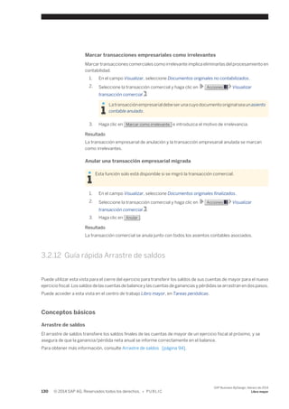 Marcar transacciones empresariales como irrelevantes 
Marcar transacciones comerciales como irrelevante implica eliminarlas del procesamiento en 
contabilidad. 
1. En el campo Visualizar, seleccione Documentos originales no contabilizados. 
2. Seleccione la transacción comercial y haga clic en Acciones Visualizar 
transacción comercial . 
La transacción empresarial debe ser una cuyo documento original sea un asiento 
contable anulado. 
3. Haga clic en Marcar como irrelevante e introduzca el motivo de irrelevancia. 
Resultado 
La transacción empresarial de anulación y la transacción empresarial anulada se marcan 
como irrelevantes. 
Anular una transacción empresarial migrada 
Esta función solo está disponible si se migró la transacción comercial. 
1. En el campo Visualizar, seleccione Documentos originales finalizados. 
2. Seleccione la transacción comercial y haga clic en Acciones Visualizar 
transacción comercial . 
3. Haga clic en Anular . 
Resultado 
La transacción comercial se anula junto con todos los asientos contables asociados. 
3.2.12 Guía rápida Arrastre de saldos 
Puede utilizar esta vista para el cierre del ejercicio para transferir los saldos de sus cuentas de mayor para el nuevo 
ejercicio fiscal. Los saldos de las cuentas de balance y las cuentas de ganancias y pérdidas se arrastran en dos pasos. 
Puede acceder a esta vista en el centro de trabajo Libro mayor, en Tareas periódicas. 
Conceptos básicos 
Arrastre de saldos 
El arrastre de saldos transfiere los saldos finales de las cuentas de mayor de un ejercicio fiscal al próximo, y se 
asegura de que la ganancia/pérdida neta anual se informe correctamente en el balance. 
Para obtener más información, consulte Arrastre de saldos [página 94]. 
130 © 2014 SAP AG. Reservados todos los derechos. • P U B L I C 
SAP Business ByDesign, febrero de 2014 
Libro mayor 
 