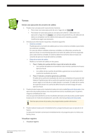 Tareas 
Iniciar una ejecución de arrastre de saldos 
1. Puede crear una ejecución nueva de dos maneras: 
● Para crear una nueva ejecución de cero, haga clic en Nuevo . 
● Para basar la nueva ejecución en una ejecución anterior, seleccione una 
ejecución y haga clic en Copiar . Los campos de parámetros y de selección de 
datos se completan con los valores de la ejecución copiada y pueden 
modificarse según sea necesario. 
2. Introduzca la información requerida, incluida la siguiente: 
● Sistema contable 
Puede ejecutar un arrastre de saldos para un único sistema contable o para todos 
los sistemas contables. 
En caso de utilizar múltiples sistemas contables con diferentes variantes de 
ejercicio fiscal, se recomienda ejecutar el arrastre de saldos de forma separada 
para cada sistema contable. El sistema determina la fecha clave en base a la 
variante de ejercicio fiscal del sistema contable. 
● Etapa de arrastre de saldos 
Realice un arrastre de saldos en dos pasos: 
1. Paso 1: Saldos de cuentas del libro mayor del arrastre de saldos 
● Las cuentas de balance se transfieren a las mismas cuentas en el nuevo 
ejercicio fiscal. 
● Los saldos de las cuentas de pérdidas y ganancias se acumulan en la 
cuenta de resultados de cierre. 
2. Paso 2: Calcular y arrastrar ganancias y pérdidas 
El saldo de la cuenta de resultados de cierre se contabiliza en la posición del 
balance Capital propio de la cuenta de superávit anual o la cuenta de déficit 
anual, según si se trata de un saldo deudor o acreedor. El saldo de la cuenta 
de superávit anual o la cuenta de déficit anual se arrastra luego al nuevo 
ejercicio fiscal. 
3. Puede simular la ejecución mediante la selección de la casilla Ejecución de prueba. Una 
ejecución de prueba produce una vista preliminar de los resultados pero no genera 
ninguna contabilización real. 
Una vez que esté satisfecho con los resultados de la ejecución de prueba, puede repetir 
la ejecución en modo de actualización, para ello, desmarque Ejecución de prueba. 
Solo las ejecuciones de prueba y las programadas pueden eliminarse. 
4. Puede realizar la ejecución inmediatamente o programarla para que se ejecute en el 
futuro: 
La ejecución también comenzará inmediatamente si la programa pero no indica una 
fecha y hora. 
Visualizar registro 
1. Visualizar registro 
SAP Business ByDesign, febrero de 2014 
Libro mayor P U B L I C • © 2014 SAP AG. Reservados todos los derechos. 131 
 
