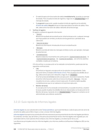 ● Si realizó la ejecución de arrastre de saldos inmediatamente, se emite un mensaje 
de estado. Para visualizar la lista de registros, haga clic en Visualizar el log en el 
mensaje de estado. 
● Si programó la ejecución, puede visualizar la lista de registros en la subvista 
Arrastre de saldos después de que se haya ejecutado el arrastre de saldos. Para 
ello, seleccione el arrastre de saldos relevante de la lista de logs. 
2. Verificar el registro 
El registro contiene la siguiente información: 
● General 
Muestra el resultado de la reclasificación, la fecha de ejecución, cualquier mensaje 
que haya podido ser emitido y el alcance de las ganancias o pérdidas de la 
valoración. 
● Selección de datos 
Muestra la información introducida al iniciar la reclasificación. 
● Mensajes 
Muestra una lista de todos los mensajes emitidos (como, por ejemplo, mensajes 
de advertencia). 
● Contabilizaciones 
Muestra todos los movimientos de cuenta para la Cuenta de balance de cierre , la 
Cuenta de balance de apertura , las Cuentas de resultados , así como los asientos 
contables creados por el sistema. 
A fin de verificar si una ejecución se ha realizado correctamente, puede ejecutar las 
siguientes verificaciones: 
● Log 
Encontrará un log para una ejecución en la subvista correspondiente. Cada 
ejecución tiene un estado (Información, Error). Para visualizar los detalles de un 
log, seleccione la ejecución relevante y haga clic en Visualizar . 
Si se han producido errores durante una ejecución, necesitará resolverlos. Puede 
encontrar informaciones sobre los errores en la etiqueta Mensajes . Una vez 
resueltos los errores, vuelva a iniciar la ejecución. El sistema repite aquellas 
contabilizaciones que no se realizaron en la primera ejecución. 
● Monitor de tareas 
Si una ejecución no ha concluido correctamente y no puede encontrar y resolver 
la causa, puede visualizar los detalles técnicos relacionados con la ejecución en el 
Monitor de tareas, haciendo clic en Visualizar tareas . Póngase en contacto con el 
administrador para obtener asistencia. 
3.2.13 Guía rápida de Informes legales 
Informes legales es una subvista de la vista Tareas periódicas, que le permite llevar a cabo la ejecución de cierre de 
arrastre de saldos para el libro mayor y crear y revisar informes legales. 
Informes legales le proporciona una lista de informes necesarios para la presentación de informes legales periódicos. 
El contenido, formato, tipo de fichero y frecuencia de presentación de los informes legales está regulado por una 
autoridad externa. Esta subvista ofrece enlaces a los informes legales y una descripción de su uso. 
Las diferencias principales entre los informes legales y los informes analíticos de Business Intelligence (BI) son las 
siguientes: 
132 © 2014 SAP AG. Reservados todos los derechos. • P U B L I C 
SAP Business ByDesign, febrero de 2014 
Libro mayor 
 