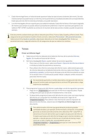 ● Cada informe legal tiene un historial donde aparecen todas las ejecuciones existentes del mismo. De esta 
manera siempre se puede revisar un informe y ver los parámetros y resultados de selección correspondientes. 
Cada ejecución de informe está documentada y se puede reproducir. 
● Los informes legales ofrecen soporte para una salida formateada. Cada informe tiene un formulario asignado, 
de manera que siempre se puede utilizar la presentación preliminar e imprimir opciones para generar una 
salida en PDF. El PDF resultante se archiva en el resumen de las ejecuciones creadas y puede recuperarse 
siempre. 
Este documento contiene texto que sólo es relevante para China, Francia, Italia, España y el Reino Unido. Para 
asegurarse de que el sistema muestre el texto correcto, seleccione Personalizar > Mis parametrizaciones. 
Seleccione la ficha Ayuda en pantalla y elija el país relevante en el menú desplegable País. Grabe sus 
parametrizaciones y salga del sistema a fin de asegurarse de que se realicen los cambios. 
Tareas 
Crear un informe legal 
1. Seleccione el informe relevante de la tabla de informes de la subvista Informes 
legales. Se visualiza el historial del informe. 
2. Del menú desplegable Nuevo, puede realizar las acciones siguientes. 
● Para crear un informe nuevo, seleccione Nuevo > Ejecución de informe en blanco 
e introduzca todos los parámetros necesarios. 
● Para utilizar otro informe como base del informe nuevo, seleccione la ejecución 
de informe relevante en la tabla de historial de informe y seleccione Nuevo -> Con 
parámetros copiados. La información de la ejecución de informe existente se copia 
en la versión nueva. A continuación puede realizar cualquier cambio necesario 
para este informe nuevo. 
Se recomienda que le dé un nombre descriptivo a la ejecución del informe 
ya que el nombre dado será igual al de los archivos PDF generados si elige 
imprimir los resultados. 
3. Para programar la ejecución del informe, puede elegir una de las siguientes opciones: 
● Haga clic en Programación para ejecutar el informe en segundo plano. Puede 
configurarlo para que se ejecute inmediatamente o más tarde. 
● Si desea tanto programar la ejecución del informe como crear una copia impresa 
del informe sin comprobar los resultados de la ejecución, haga clic en 
Programar e imprimir . Para obtener más información sobre la impresión de 
ejecuciones de informes, véase la sección Imprimir un informe legal de este 
documento. 
Para determinados informes que generalmente producen grandes 
cantidades de datos, por ejemplo, el informe Diario, al imprimir, el resultado 
generado se divide automáticamente entre diferentes PDF. Cada PDF se 
denomina en función del nombre que le asignó a la ejecución del informe. 
Si espera que la ejecución del informe tenga un gran volumen de datos, por 
ejemplo, si decide ejecutar el informe por un período de tiempo mayor, 
como ser un año o medio año, recomendamos que use 
Programar e imprimir o Programación para que se creen diversos PDF 
automáticamente. 
SAP Business ByDesign, febrero de 2014 
Libro mayor P U B L I C • © 2014 SAP AG. Reservados todos los derechos. 133 
 