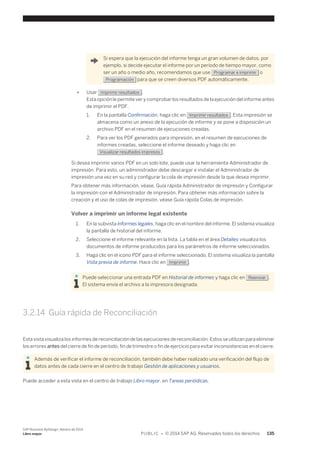 Si espera que la ejecución del informe tenga un gran volumen de datos, por 
ejemplo, si decide ejecutar el informe por un período de tiempo mayor, como 
ser un año o medio año, recomendamos que use Programar e imprimir o 
Programación para que se creen diversos PDF automáticamente. 
● Usar Imprimir resultados . 
Esta opción le permite ver y comprobar los resultados de la ejecución del informe antes 
de imprimir el PDF. 
1. En la pantalla Confirmación, haga clic en Imprimir resultados . Esta impresión se 
almacena como un anexo de la ejecución de informe y se pone a disposición un 
archivo PDF en el resumen de ejecuciones creadas. 
2. Para ver los PDF generados para impresión, en el resumen de ejecuciones de 
informes creadas, seleccione el informe deseado y haga clic en 
Visualizar resultados impresos . 
Si desea imprimir varios PDF en un solo lote, puede usar la herramienta Administrador de 
impresión. Para esto, un administrador debe descargar e instalar el Administrador de 
impresión una vez en su red y configurar la cola de impresión desde la que desea imprimir. 
Para obtener más información, véase, Guía rápida Administrador de impresión y Configurar 
la impresión con el Administrador de impresión. Para obtener más información sobre la 
creación y el uso de colas de impresión, véase Guía rápida Colas de impresión. 
Volver a imprimir un informe legal existente 
1. En la subvista Informes legales, haga clic en el nombre del informe. El sistema visualiza 
la pantalla de historial del informe. 
2. Seleccione el informe relevante en la lista. La tabla en el área Detalles visualiza los 
documentos de informe producidos para los parámetros de informe seleccionados. 
3. Haga clic en el icono PDF para el informe seleccionado. El sistema visualiza la pantalla 
Vista previa de informe. Hace clic en Imprimir . 
Puede seleccionar una entrada PDF en Historial de informes y haga clic en Reenviar . 
El sistema envía el archivo a la impresora designada. 
3.2.14 Guía rápida de Reconciliación 
Esta vista visualiza los informes de reconciliación de las ejecuciones de reconciliación. Estos se utilizan para eliminar 
los errores antes del cierre de fin de período, fin de trimestre o fin de ejercicio para evitar inconsistencias en el cierre. 
Además de verificar el informe de reconciliación, también debe haber realizado una verificación del flujo de 
datos antes de cada cierre en el centro de trabajo Gestión de aplicaciones y usuarios. 
Puede acceder a esta vista en el centro de trabajo Libro mayor, en Tareas periódicas. 
SAP Business ByDesign, febrero de 2014 
Libro mayor P U B L I C • © 2014 SAP AG. Reservados todos los derechos. 135 
 