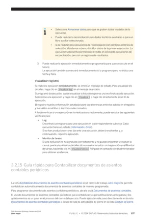 ● Seleccione Almacenar datos para que se graben todos los datos de la 
ejecución. 
● Puede realizar la reconciliación para todos los libros auxiliares o para un 
libro auxiliar seleccionado. 
● Si se realizan dos ejecuciones de reconciliación con idénticos criterios de 
selección, el sistema sobrescribirá los datos de la primera ejecución. La 
ejecución sobrescrita permanecerá visible en la lista de ejecuciones de 
reconciliación, pero sin un registro de resultados. 
3. Puede realizar la ejecución inmediatamente o programarla para que se ejecute en el 
futuro: 
La ejecución también comenzará inmediatamente si la programa pero no indica una 
fecha y hora. 
Visualizar registro 
Si realizó la ejecución inmediatamente, se emite un mensaje de estado. Para visualizar los 
detalles, haga clic en Visualizar log en el mensaje de estado. 
Si programó la ejecución, puede visualizar la lista de registros una vez finalizada la ejecución. 
Seleccione una ejecución y haga clic en Visualizar , o haga clic directamente en el ID de 
ejecución. 
El registro muestra información detallada sobre las diferencias entre los saldos en el registro 
y los saldos en el libro o los libros seleccionados. 
A fin de verificar si una ejecución se ha realizado correctamente, puede ejecutar las siguientes 
verificaciones: 
● Log 
Encontrará un registro para una ejecución en la correspondiente subvista. Cada 
ejecución tiene un estado (Información, Error). 
Si se han producido errores durante una ejecución, deberá resolverlos y, a 
continuación, repetir la ejecución. 
● Monitor de tareas 
Si una ejecución no ha concluido correctamente y no puede encontrar y resolver la 
causa, puede visualizar los detalles técnicos relacionados con la ejecución en el Monitor 
de tareas, haciendo clic en Visualizar tareas . Póngase en contacto con el administrador 
para obtener asistencia. 
3.2.15 Guía rápida para Contabilizar documentos de asientos 
contables periódicos 
La vista Contabilizar documentos de asientos contables periódicos en el centro de trabajo Libro mayor le permite 
contabilizar automáticamente documentos de asientos contables de manera programada. 
Para programar documentos de asientos contables periódicos, abra la vista Documentos de asientos contables. 
El uso de documentos de asientos contables periódicos para contabilizar las periodificaciones anticipadas y los 
aplazamientos es un paso en el proceso del cierre del ejercicio. Puede ejecutar este paso directamente en la vista 
Documentos de asientos contables periódicos o desde la lista de actividades de cierre en la vista Cockpit de cierre. 
SAP Business ByDesign, febrero de 2014 
Libro mayor P U B L I C • © 2014 SAP AG. Reservados todos los derechos. 137 
 