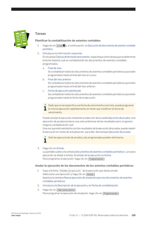 Tareas 
Planificar la contabilización de asientos contables 
1. Haga clic en Crear y, a continuación, en Ejecución de documento de asiento contable 
periódico. 
2. Introduzca la información requerida. 
En el campo Cálculo de fecha de vencimiento, especifique cómo desea que se determine 
la fecha hasta la cual se contabilizarán los documentos de asientos contables 
programados: 
a. Final de mes 
Se contabilizan todos los documentos de asientos contables periódicos que están 
programados hasta el final del mes en curso. 
b. Final del mes anterior 
Se contabilizan todos los documentos de asientos contables periódicos que están 
programados hasta el final del mes anterior. 
c. Fecha de ejecución planificada 
Se contabilizan todos los documentos de asientos contables periódicos que están 
programados hasta la fecha de la ejecución. 
Dado que no se especifica una fecha de vencimiento concreta, puede programar 
la misma ejecución repetidamente sin tener que modificar la fecha de 
vencimiento. 
Puede simular la ejecución mediante la selección de la casilla Ejecución de prueba. Una 
ejecución de prueba produce una vista preliminar de los resultados pero no genera 
ninguna contabilización real. 
Una vez que esté satisfecho con los resultados de la ejecución de prueba, puede repetir 
la ejecución en modo de actualización, para ello, desmarque Ejecución de prueba. 
Solo las ejecuciones de prueba y las programadas pueden eliminarse. 
3. Haga clic en Activar. 
La pantalla vuelve a la ventana Documentos de asientos contables periódicos. La nueva 
ejecución se añade a la lista. El estado de la ejecución es Activo. 
Para programar la ejecución, haga clic en Programación . 
Anular la ejecución de los documentos de los asientos contables periódicos 
1. Vaya a la ficha Detalles de ejecución de la ejecución que desea anular. 
Seleccione una ejecución y haga clic en Anular . 
Aparece la ventana Nueva ejecución de anulación para los documentos de asientos 
contables periódicos. 
2. Introduzca la Descripción de la ejecución y la Fecha de contabilización. 
3. Haga clic en Fijar como activo . 
Para programar la ejecución de anulación, haga clic en Programación . 
SAP Business ByDesign, febrero de 2014 
Libro mayor P U B L I C • © 2014 SAP AG. Reservados todos los derechos. 139 
 