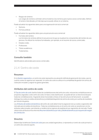 ● Rangos de números 
Los rangos de números controlan cómo el sistema crea números para nuevos socios comerciales. Definen 
el número más elevado y el más bajo que se puede utilizar en un sistema. 
Puede actualizar los siguientes datos para una organización de socio comercial: 
● Sectores 
● Formas jurídicas 
Puede actualizar los siguientes datos para una persona de socio comercial: 
● Formatos del nombre 
Los formatos de nombres definen la secuencia en la que se visualizan los componentes del nombre de una 
persona. Se utilizan los nombres formateados, por ejemplo, en el resumen de socios comerciales. 
● Estados civiles 
● Profesiones 
● Títulos académicos 
● Tratamientos 
Consulte también 
Identificadores adicionales para socios comerciales 
2.1.4 Centro de coste 
Resumen 
En la Gestión organizativa, un centro de coste representa una ubicación definida de generación de costes, para la 
cual los costes se registran por separado. Un centro de coste se utiliza en la contabilidad de gestión de centros de 
coste para recopilar y asignar los gastos generales. 
Atributos del centro de coste 
El Tipo de centro de coste clasifica todas las contabilizaciones del centro de coste, inclusive las contabilizaciones en 
proyectos asignados a este centro de coste. En base a esta clasificación, se puede derivar un área funcional para 
todas las contabilizaciones. Asignando áreas funcionales a líneas en las estructuras de facturación, se pueden 
distinguir los costes en análisis de beneficios (contabilidad de gestión de centros de coste) y en cuentas de resultados 
por función de gastos. 
Los Atributos del análisis de beneficios del centro de coste determinan la asignación de sus costes a segmentos del 
mercado para el análisis de beneficios. Todas las contabilizaciones en el centro de coste se caracterizan con los 
atributos seleccionados, permitiendo un análisis de los ingresos de explotación por segmentos de mercado. Puede 
utilizar estos atributos en los informes Resumen de beneficios por ratio y Detalle de beneficios por esquema de margen 
de contribución. 
Directriz 
Debería fijar la definición Centro de coste para una unidad organizativa, si representa un centro de coste primario o 
un centro de coste de soporte. 
14 © 2014 SAP AG. Reservados todos los derechos. • P U B L I C 
SAP Business ByDesign, febrero de 2014 
Conceptos básicos 
 