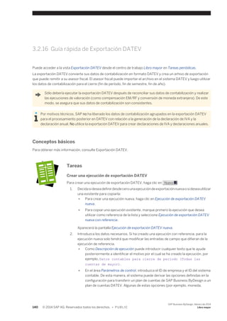 3.2.16 Guía rápida de Exportación DATEV 
Puede acceder a la vista Exportación DATEV desde el centro de trabajo Libro mayor en Tareas periódicas. 
La exportación DATEV convierte sus datos de contabilización en formato DATEV y crea un arhivo de exportación 
que puede remitir a su asesor fiscal. El asesor fiscal puede importar el archivo en el sistema DATEV y luego utilizar 
los datos de contabilización para el cierre (fin de período, fin de semestre, fin de año). 
Sólo debería ejecutar la exportación DATEV después de reconciliar sus datos de contabilización y realizar 
las ejecuciones de valoración (como compensación EM/RF y conversión de moneda extranjera). De este 
modo, se asegura que sus datos de contabilización son consistentes. 
Por motivos técnicos, SAP no ha liberado los datos de contabilización agrupados en la exportación DATEV 
para el procesamiento posterior en DATEV con relación a la generación de la declaración de IVA y la 
declaración anual. No utilice la exportación DATEV para crear declaraciones de IVA y declaraciones anuales. 
Conceptos básicos 
Para obtener más información, consulte Exportación DATEV. 
Tareas 
Crear una ejecución de exportación DATEV 
Para crear una ejecución de exportación DATEV, haga clic en Nuevo . 
1. Decida si desea definir desde cero una ejecución de exportación nueva o si desea utilizar 
una existente para copiarla: 
● Para crear una ejecución nueva, haga clic en Ejecución de exportación DATEV 
nueva. 
● Para copiar una ejecución existente, marque primero la ejecución que desea 
utilizar como referencia de la lista y seleccione Ejecución de exportación DATEV 
nueva con referencia. 
Aparecerá la pantalla Ejecución de exportación DATEV nueva. 
2. Introduzca los datos necesarios. Si ha creado una ejecución con referencia, para la 
ejecución nueva solo tendrá que modificar las entradas de campo que difieran de la 
ejecución de referencia. 
● Como Descripción de ejecución puede introducir cualquier texto que le ayude 
posteriormente a identificar el motivo por el cual se ha creado la ejecución, por 
ejemplo, Datos contables para cierre de período (Todas las 
cuentas de mayor). 
● En el área Parámetros de control, introduzca el ID de empresa y el ID del sistema 
contable. De esta manera, el sistema puede derivar las opciones definidas en la 
configuración para transferir un plan de cuentas de SAP Business ByDesign a un 
plan de cuentas DATEV. Algunas de estas opciones (por ejemplo, moneda, 
140 © 2014 SAP AG. Reservados todos los derechos. • P U B L I C 
SAP Business ByDesign, febrero de 2014 
Libro mayor 
 