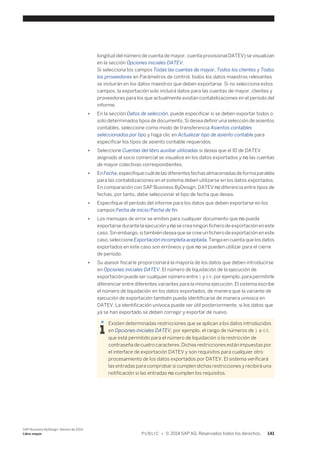 longitud del número de cuenta de mayor, cuenta provisional DATEV) se visualizan 
en la sección Opciones iniciales DATEV. 
Si selecciona los campos Todas las cuentas de mayor, Todos los clientes y Todos 
los proveedores en Parámetros de control, todos los datos maestros relevantes 
se incluirán en los datos maestros que deben exportarse. Si no selecciona estos 
campos, la exportación solo incluirá datos para las cuentas de mayor, clientes y 
proveedores para los que actualmente existan contabilizaciones en el período del 
informe. 
● En la sección Datos de selección, puede especificar si se deben exportar todos o 
solo determinados tipos de documento. Si desea definir una selección de asientos 
contables, seleccione como modo de transferencia Asientos contables 
seleccionados por tipo y haga clic en Actualizar tipo de asiento contable para 
especificar los tipos de asiento contable requeridos. 
● Seleccione Cuentas del libro auxiliar utilizadas si desea que el ID de DATEV 
asignado al socio comercial se visualice en los datos exportados y no las cuentas 
de mayor colectivas correspondientes. 
● En Fecha, especifique cuál de las diferentes fechas almacenadas de forma paralela 
para las contabilizaciones en el sistema deben utilizarse en los datos exportados. 
En comparación con SAP Business ByDesign, DATEV no diferencia entre tipos de 
fechas, por tanto, debe seleccionar el tipo de fecha que desea. 
● Especifique el período del informe para los datos que deben exportarse en los 
campos Fecha de inicio/Fecha de fin. 
● Los mensajes de error se emiten para cualquier documento que no pueda 
exportarse durante la ejecución y no se crea ningún fichero de exportación en este 
caso. Sin embargo, si también desea que se cree un fichero de exportación en este 
caso, seleccione Exportación incompleta aceptada. Tenga en cuenta que los datos 
exportados en este caso son erróneos y que no se pueden utilizar para el cierre 
de período. 
● Su asesor fiscal le proporcionará la mayoría de los datos que deben introducirse 
en Opciones iniciales DATEV. El número de liquidación de la ejecución de 
exportación puede ser cualquier número entre 1 y 69, por ejemplo, para permitirle 
diferenciar entre diferentes variantes para la misma ejecución. El sistema escribe 
el número de liquidación en los datos exportados, de manera que la variante de 
ejecución de exportación también pueda identificarse de manera unívoca en 
DATEV. La identificación unívoca puede ser útil posteriormente, si los datos que 
ya se han exportado se deben corregir y exportar de nuevo. 
Existen determinadas restricciones que se aplican a los datos introducidos 
en Opciones iniciales DATEV, por ejemplo, el rango de números de 1 a 69, 
que está permitido para el número de liquidación o la restricción de 
contraseña de cuatro caracteres. Dichas restricciones están impuestas por 
el interface de exportación DATEV y son requisitos para cualquier otro 
procesamiento de los datos exportados por DATEV. El sistema verificará 
las entradas para comprobar si cumplen dichas restricciones y recibirá una 
notificación si las entradas no cumplen los requisitos. 
SAP Business ByDesign, febrero de 2014 
Libro mayor P U B L I C • © 2014 SAP AG. Reservados todos los derechos. 141 
 