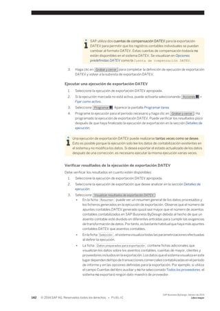 SAP utiliza dos cuentas de compensación DATEV para la exportación 
DATEV para permitir que los registros contables individuales se puedan 
cambiar al formato DATEV. Estas cuentas de compensación todavía no 
están disponibles en el sistema DATEV. Se visualizan en Opciones 
predefinidas DATEV como la Cuenta de compensación DATEV. 
3. Haga clic en Grabar y cerrar para completar la definición de ejecución de exportación 
DATEV y volver a la subvista de exportación DATEV. 
Ejecutar una ejecución de exportación DATEV 
1. Seleccione la ejecución de exportación DATEV apropiada. 
2. Si la ejecución marcada no está activa, puede activarla seleccionando Acciones > 
Fijar como activo. 
3. Seleccione Programar . Aparece la pantalla Programar tarea. 
4. Programe la ejecución para el período necesario y haga clic en Grabar y cerrar . Ha 
programado la ejecución de exportación DATEV. Puede verificar los resultados poco 
después de que haya finalizado la ejecución de exportación en la sección Detalles de 
ejecución. 
Una ejecución de exportación DATEV puede realizarse tantas veces como se desee. 
Esto es posible porque la ejecución solo lee los datos de contabilización existentes en 
el sistema y no modifica los datos. Si desea exportar el estado actualizado de los datos 
después de una corrección, es necesario ejecutar la misma ejecución varias veces. 
Verificar resultados de la ejecución de exportación DATEV 
Debe verificar los resultados en cuanto estén disponibles: 
1. Seleccione la ejecución de exportación DATEV apropiada. 
2. Seleccione la ejecución de exportación que desee analizar en la sección Detalles de 
ejecución. 
3. Seleccione Visualizar resultados de exportación DATEV : 
● En la ficha Resumen puede ver un resumen general de los datos procesados y 
los ficheros generados en la ejecución de exportación. Observe que el número de 
apuntes contables DATEV generado quizá sea mayor que el número de asientos 
contables contabilizados en SAP Business ByDesign debido al hecho de que un 
asiento contable esté dividido en diferentes entradas para cumplir las exigencias 
de transformación de datos. Por tanto, es bastante habitual que haya más apuntes 
contables DATEV que asientos contables. 
● En la ficha Selección , el sistema visualiza todas las parametrizaciones efectuadas 
al definir la ejecución. 
● La ficha Datos preparados para exportación contiene fichas adicionales que 
visualizan los datos sobre los asientos contables, cuentas de mayor, clientes y 
proveedores incluidos en la exportación. Los datos que el sistema visualiza en este 
lugar dependen del tipo de transacciones comerciales contabilizadas en el período 
de informe y en las opciones definidas para la exportación. Por ejemplo, si utiliza 
el campo Cuentas del libro auxiliar y no ha seleccionado Todos los proveedores, el 
sistema no exportará ningún dato maestro de proveedor. 
142 © 2014 SAP AG. Reservados todos los derechos. • P U B L I C 
SAP Business ByDesign, febrero de 2014 
Libro mayor 
 