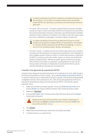 Los datos visualizados en esta ficha visualizan los resultados de la ejecución 
de exportación. Así, los datos se visualizan desde el punto de vista del 
sistema DATEV de importación y son idénticos al contenido de los ficheros 
generados. 
● En la ficha Datos con errores , el sistema visualiza todos los asientos contables, 
cuentas de mayor y socios comerciales donde ha encontrado errores durante la 
ejecución de exportación. Esta ficha contiene las cuatro fichas Asientos contables, 
Cuentas de mayor, Clientes y Proveedores. Para obtener más información sobre 
los errores notificados en esta página, consulte el registro de aplicación. 
Los datos visualizados en esta ficha son datos para los que no ha sido 
posible crear los apuntes contables DATEV correspondientes. Así, los datos 
se visualizan desde la perspectiva de SAP Business ByDesign. Lo mismo 
ocurre con las cuentas de mayor, clientes y proveedores. 
● En la ficha Anexos , el sistema enumera los ficheros generados como resultado 
de la ejecución de exportación. Si la ejecución de exportación se ha realizado con 
éxito, la página siempre incluirá un fichero con datos administrativos, específicos 
de DATEV, un fichero con el índice de libro mayor y un fichero que contiene los 
apuntes contables DATEV. Además se pueden generar ficheros que incluyan 
datos maestros de clientes y proveedores, que dependerán de nuevo de las 
transacciones comerciales contabilizadas en el período del informe y de las 
opciones definidas para la ejecución de exportación. 
Transferir una ejecución de exportación DATEV 
Cuando se haya asegurado de que la exportación se ha realizado sin errores, debe transferir 
los ficheros enumerados en la ficha Anexos de la vista Resultados de exportación DATEV a 
su asesor fiscal para que el o ella pueda procesarlos (ejecutar verificaciones de plausibilidad 
o integridad, ejecutar cierres del ejercicio, etc.). Ello se hace descargando los ficheros de 
exportación generados por la Ejecución de exportación DATEV. Para hacerlo, siga los 
siguientes pasos: 
1. Seleccione el fichero que desee exportar. Tome nota del Nombre de fichero en la 
sección Detalles. En el paso 3 deberá introducir este nombre de fichero exacto. 
2. Seleccione Descargar . 
3. En la pantalla Grabar como, introduzca el nombre de fichero de la sección Detalles 
mencionado en el paso 1. 
Asegúrese de que el nombre de fichero que introduce al descargar el 
documento sea idéntico al Nombre de fichero en la sección Detalles del 
documento en la ficha Anexos . 
4. Elija Grabar . 
5. Repita este procedimiento para cada fichero que desee descargar. 
6. Transfiera ficheros a su asesor fiscal. 
SAP Business ByDesign, febrero de 2014 
Libro mayor P U B L I C • © 2014 SAP AG. Reservados todos los derechos. 143 
 