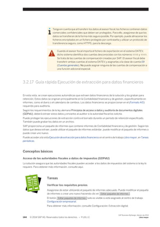 Tenga en cuenta que al transferir los datos al asesor fiscal, los ficheros contienen datos 
comerciales confidenciales que deben ser protegidos. Para ello, asegúrese de que los 
datos se transfieran de la forma más segura posible. Por ejemplo, puede almacenar los 
ficheros encriptados en un fichero protegido por contraseña y utilizar un protocolo de 
transferencia segura, como HTTPS, para la descarga. 
Cuando el asesor fiscal importa el fichero de exportación en el sistema DATEV, 
dicho sistema identifica dos cuentas desconocidas con los números 9998 y 9999. 
Se trata de las cuentas de compensación creadas por SAP. El asesor fiscal debe 
transferir ambas cuentas al sistema DATEV y asignarlas a la clase de cuenta 09 
(Cuentas generales). No puede asignar ninguna de las cuentas de compensación a 
una función adicional especial. 
3.2.17 Guía rápida Ejecución de extracción para datos financieros 
En esta vista, se crean ejecuciones automáticas que extraen datos financieros de la solución y los graban para 
retención. Estos datos se originan principalmente en la Contabilidad financiera y de gestión, específicamente en 
informes, como el diario o el calendario de cambios. Los datos financieros se proporcionan en el (Formato AIS) 
requerido para auditoría. 
Según los requerimientos de la ley alemana Principios de acceso a datos y auditoría de documentos digitales 
(GDPdU), deberá extraer estos datos y enviarlos al auditor si la autoridad fiscal los solicita. 
Puede proteger las ejecuciones de extracción contra el borrado durante un período de retención especificado. 
También puede grabar los datos en un archivo. 
SAP proporciona un paquete de informes que contiene informes de Contabilidad financiera y de gestión. Según los 
datos que desea extraer, puede utilizar el paquete de informes estándar, puede modificar el paquete de informes o 
puede crear uno nuevo. 
Puede acceder a la vista Ejecución de extracción para datos financieros en el centro de trabajo Libro mayor, en Tareas 
periódicas. 
Conceptos básicos 
Acceso de las autoridades fiscales a datos de impuestos (GDPdU) 
La solución asegura que las autoridades fiscales pueden acceder a los datos de impuestos del sistema si la ley lo 
requiere. Para obtener más información, consulte aquí. 
Tareas 
Verificar los requisitos previos 
Asegúrese de estar utilizando el paquete de informes adecuado. Puede modificar el paquete 
de informes o crear uno nuevo haciendo clic en Editar paquetes de informes . 
El botón Editar paquetes de informes solo es visible si está asignado al centro de trabajo 
Configuración empresarial. 
Para obtener más información, consulte Configuración: Extracción digital. 
144 © 2014 SAP AG. Reservados todos los derechos. • P U B L I C 
SAP Business ByDesign, febrero de 2014 
Libro mayor 
 