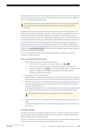Si desea adaptar las vistas de informes o las variables de selección de los informes que desea 
incluir en los paquetes de informes, tiene que hacerlo como un administrador de análisis en 
el centro de trabajo Análisis empresarial. 
Solo las vistas de informes y las variables de selección que se hayan creado y guardado 
en el centro de trabajo Análisis empresarial se pueden utilizar en los paquetes de 
informes. 
Las ejecuciones de extracción para datos financieros solo asignan parámetros tales como 
fecha clave, fecha de contabilización o períodos. Si desea ampliar un paquete de informes con 
un informe que incluya parámetros obligatorios diferentes a los mencionados, cree una 
variante de informe en el centro de trabajo Análisis empresarial, como un administrador con 
las variables de selección oportunas, y añada dicha variante de informe al paquete de informes. 
La variante de informe se añade al paquete de informes en la actividad de configuración 
Extracción digital. Para encontrar esta actividad, vaya al centro de trabajo Configuración 
empresarial, vista Proyectos de implementación. Seleccione su proyecto de implementación 
y haga clic en Abrir lista de actividades . Seleccione la fase Integrar y ampliar y, luego, seleccione 
la actividad de la lista de actividades. 
Para ver si las variables de informe están proporcionando los resultados de ejecución 
correctos, verifique el registro. 
Inicie una ejecución de extracción 
1. Puede crear una ejecución nueva de dos maneras: 
● Para crear una nueva ejecución de cero, haga clic en Nuevo . 
● Para basar la nueva ejecución en una ejecución anterior, seleccione una 
ejecución y haga clic en Copiar . Los campos de parámetros y de selección de 
datos se completan con los valores de la ejecución copiada y pueden 
modificarse según sea necesario. 
2. Introduzca la información requerida. 
Puede introducir un paquete de informes que contenga los informes de los cuales desea 
extraer datos. El paquete de informes estándar se proporciona como opción estándar. 
3. Puede simular la ejecución mediante la selección de la casilla Ejecución de prueba. Una 
ejecución de prueba produce una vista preliminar de los resultados pero no genera 
ninguna contabilización real. 
Una vez que esté satisfecho con los resultados de la ejecución de prueba, puede repetir 
la ejecución en modo de actualización, para ello, desmarque Ejecución de prueba. 
Solo las ejecuciones de prueba y las programadas pueden eliminarse. 
4. Puede realizar la ejecución inmediatamente o programarla para que se ejecute en el 
futuro: 
La ejecución también comenzará inmediatamente si la programa pero no indica una 
fecha y hora. 
Visualizar registro 
Si realizó la ejecución de inmediato, el sistema emite un mensaje de estado. Para visualizar 
una lista de logs, haga clic en Mostrar log en el mensaje de estado. También puede abrir el 
registro haciendo clic en el ID de ejecución. 
El registro contiene información como la fecha de ejecución, el número de mensajes emitidos 
y los conjuntos de datos procesados correctamente o con errores. 
SAP Business ByDesign, febrero de 2014 
Libro mayor P U B L I C • © 2014 SAP AG. Reservados todos los derechos. 145 
 