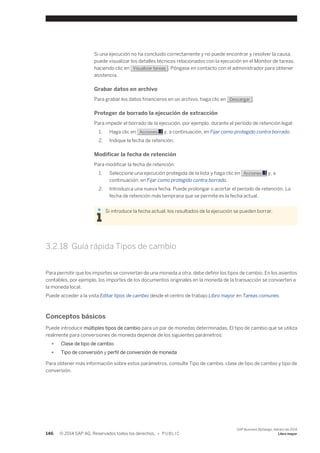Si una ejecución no ha concluido correctamente y no puede encontrar y resolver la causa, 
puede visualizar los detalles técnicos relacionados con la ejecución en el Monitor de tareas, 
haciendo clic en Visualizar tareas . Póngase en contacto con el administrador para obtener 
asistencia. 
Grabar datos en archivo 
Para grabar los datos financieros en un archivo, haga clic en Descargar . 
Proteger de borrado la ejecución de extracción 
Para impedir el borrado de la ejecución, por ejemplo, durante el período de retención legal: 
1. Haga clic en Acciones y, a continuación, en Fijar como protegido contra borrado. 
2. Indique la fecha de retención. 
Modificar la fecha de retención 
Para modificar la fecha de retención: 
1. Seleccione una ejecución protegida de la lista y haga clic en Acciones y, a 
continuación, en Fijar como protegido contra borrado. 
2. Introduzca una nueva fecha. Puede prolongar o acortar el período de retención. La 
fecha de retención más temprana que se permite es la fecha actual. 
Si introduce la fecha actual, los resultados de la ejecución se pueden borrar. 
3.2.18 Guía rápida Tipos de cambio 
Para permitir que los importes se conviertan de una moneda a otra, debe definir los tipos de cambio. En los asientos 
contables, por ejemplo, los importes de los documentos originales en la moneda de la transacción se convierten a 
la moneda local. 
Puede acceder a la vista Editar tipos de cambio desde el centro de trabajo Libro mayor en Tareas comunes. 
Conceptos básicos 
Puede introducir múltiples tipos de cambio para un par de monedas determinadas. El tipo de cambio que se utiliza 
realmente para conversiones de moneda depende de los siguientes parámetros: 
● Clase de tipo de cambio 
● Tipo de conversión y perfil de conversión de moneda 
Para obtener más información sobre estos parámetros, consulte Tipo de cambio, clase de tipo de cambio y tipo de 
conversión. 
146 © 2014 SAP AG. Reservados todos los derechos. • P U B L I C 
SAP Business ByDesign, febrero de 2014 
Libro mayor 
 
