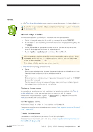 Tareas 
La vista Tipos de cambio actuales muestra los tipos de cambio que son efectivos a día de hoy. 
Si actualiza un tipo de cambio, el tipo viejo no se elimina sino que se graba en Historial 
de tipos de cambio. 
Introducir un tipo de cambio 
Dispone de las opciones siguientes para introducir un nuevo tipo de cambio: 
● Puede introducir el nuevo tipo de cambio en una nueva fila desde Añadir fila . 
● Puede copiar un tipo de cambio y modificarlo. Seleccione un tipo de cambio y haga clic 
en Copiar . 
● Puede sobrescribir un tipo de cambio directamente. Al grabar, el tipo de cambio 
anterior se almacena en el historial de tipos de cambio. 
● Puede importar y exportar tipos de cambio con Microsoft Excel®. 
Introduzca siempre los tipos de cambio en el formato empleado en el país para el que 
su solución se ha preparado. En Estados Unidos, por ejemplo, utilice un punto para 
indicar un punto decimal (1.27149). 
Evite realizar entradas que usen una coma y un punto. 
En Válido desde, tiene las siguientes opciones: 
● Fecha 
En la configuración estándar, un nuevo tipo de cambio es efectivo desde la fecha actual. 
También puede introducir una fecha anterior o posterior. 
● Hora 
En la configuración estándar, el nuevo tipo de cambio es efectivo desde las 00:00 CET 
(hora central europea). 
También puede indicar un ahora específica que le permitirá tener múltiples tipos de 
cambio para diferentes horas en la misma fecha. 
Eliminar un tipo de cambio 
No puede borrar tipos de cambio. Solo puede eliminar tipos de cambio de la vista Tipos de 
cambio actuales para evitar que se utilicen durante una conversión de moneda. 
Para eliminar un tipo de cambio, haga clic en Eliminar . Esto fija el tipo de cambio como 
Inactivo en el historial de tipos de cambio. 
Importar tipos de cambio 
Puede importar tipos de cambio en su solución con Microsoft Excel®. 
Para obtener más información sobre esta tarea, consulte Crear tipos de cambio con Microsoft 
Excel® [página 207]. 
Exportar tipos de cambio 
Puede exportar tipos de cambio de su solución con Microsoft Excel®. 
Para obtener más información sobre esta tarea, consulte Exportar datos empresariales con 
Microsoft Excel® [página 27]. 
SAP Business ByDesign, febrero de 2014 
Libro mayor P U B L I C • © 2014 SAP AG. Reservados todos los derechos. 147 
 