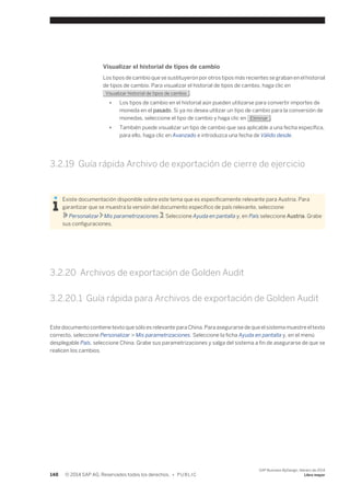 Visualizar el historial de tipos de cambio 
Los tipos de cambio que se sustituyeron por otros tipos más recientes se graban en el historial 
de tipos de cambio. Para visualizar el historial de tipos de cambio, haga clic en 
Visualizar historial de tipos de cambio . 
● Los tipos de cambio en el historial aún pueden utilizarse para convertir importes de 
moneda en el pasado. Si ya no desea utilizar un tipo de cambio para la conversión de 
monedas, seleccione el tipo de cambio y haga clic en Eliminar . 
● También puede visualizar un tipo de cambio que sea aplicable a una fecha específica, 
para ello, haga clic en Avanzado e introduzca una fecha de Válido desde. 
3.2.19 Guía rápida Archivo de exportación de cierre de ejercicio 
Existe documentación disponible sobre este tema que es específicamente relevante para Austria. Para 
garantizar que se muestra la versión del documento específico de país relevante, seleccione 
Personalizar Mis parametrizaciones . Seleccione Ayuda en pantalla y, en País seleccione Austria. Grabe 
sus configuraciones. 
3.2.20 Archivos de exportación de Golden Audit 
3.2.20.1 Guía rápida para Archivos de exportación de Golden Audit 
Este documento contiene texto que sólo es relevante para China. Para asegurarse de que el sistema muestre el texto 
correcto, seleccione Personalizar > Mis parametrizaciones. Seleccione la ficha Ayuda en pantalla y, en el menú 
desplegable País, seleccione China. Grabe sus parametrizaciones y salga del sistema a fin de asegurarse de que se 
realicen los cambios. 
148 © 2014 SAP AG. Reservados todos los derechos. • P U B L I C 
SAP Business ByDesign, febrero de 2014 
Libro mayor 
 