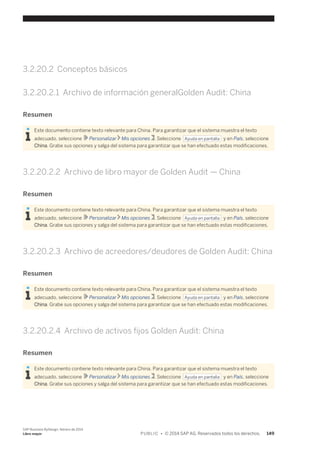 3.2.20.2 Conceptos básicos 
3.2.20.2.1 Archivo de información generalGolden Audit: China 
Resumen 
Este documento contiene texto relevante para China. Para garantizar que el sistema muestra el texto 
adecuado, seleccione Personalizar Mis opciones . Seleccione Ayuda en pantalla y en País, seleccione 
China. Grabe sus opciones y salga del sistema para garantizar que se han efectuado estas modificaciones. 
3.2.20.2.2 Archivo de libro mayor de Golden Audit — China 
Resumen 
Este documento contiene texto relevante para China. Para garantizar que el sistema muestra el texto 
adecuado, seleccione Personalizar Mis opciones . Seleccione Ayuda en pantalla y en País, seleccione 
China. Grabe sus opciones y salga del sistema para garantizar que se han efectuado estas modificaciones. 
3.2.20.2.3 Archivo de acreedores/deudores de Golden Audit: China 
Resumen 
Este documento contiene texto relevante para China. Para garantizar que el sistema muestra el texto 
adecuado, seleccione Personalizar Mis opciones . Seleccione Ayuda en pantalla y en País, seleccione 
China. Grabe sus opciones y salga del sistema para garantizar que se han efectuado estas modificaciones. 
3.2.20.2.4 Archivo de activos fijos Golden Audit: China 
Resumen 
Este documento contiene texto relevante para China. Para garantizar que el sistema muestra el texto 
adecuado, seleccione Personalizar Mis opciones . Seleccione Ayuda en pantalla y en País, seleccione 
China. Grabe sus opciones y salga del sistema para garantizar que se han efectuado estas modificaciones. 
SAP Business ByDesign, febrero de 2014 
Libro mayor P U B L I C • © 2014 SAP AG. Reservados todos los derechos. 149 
 