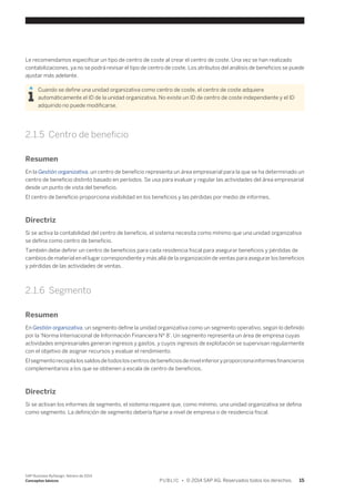 Le recomendamos especificar un tipo de centro de coste al crear el centro de coste. Una vez se han realizado 
contabilizaciones, ya no se podrá revisar el tipo de centro de coste. Los atributos del análisis de beneficios se puede 
ajustar más adelante. 
Cuando se define una unidad organizativa como centro de coste, el centro de coste adquiere 
automáticamente el ID de la unidad organizativa. No existe un ID de centro de coste independiente y el ID 
adquirido no puede modificarse. 
2.1.5 Centro de beneficio 
Resumen 
En la Gestión organizativa, un centro de beneficio representa un área empresarial para la que se ha determinado un 
centro de beneficio distinto basado en períodos. Se usa para evaluar y regular las actividades del área empresarial 
desde un punto de vista del beneficio. 
El centro de beneficio proporciona visibilidad en los beneficios y las pérdidas por medio de informes. 
Directriz 
Si se activa la contabilidad del centro de beneficio, el sistema necesita como mínimo que una unidad organizativa 
se defina como centro de beneficio. 
También debe definir un centro de beneficios para cada residencia fiscal para asegurar beneficios y pérdidas de 
cambios de material en el lugar correspondiente y más allá de la organización de ventas para asegurar los beneficios 
y pérdidas de las actividades de ventas. 
2.1.6 Segmento 
Resumen 
En Gestión organizativa, un segmento define la unidad organizativa como un segmento operativo, según lo definido 
por la 'Norma Internacional de Información Financiera Nº 8'. Un segmento representa un área de empresa cuyas 
actividades empresariales generan ingresos y gastos, y cuyos ingresos de explotación se supervisan regularmente 
con el objetivo de asignar recursos y evaluar el rendimiento. 
El segmento recopila los saldos de todos los centros de beneficios de nivel inferior y proporciona informes financieros 
complementarios a los que se obtienen a escala de centro de beneficios. 
Directriz 
Si se activan los informes de segmento, el sistema requiere que, como mínimo, una unidad organizativa se defina 
como segmento. La definición de segmento debería fijarse a nivel de empresa o de residencia fiscal. 
SAP Business ByDesign, febrero de 2014 
Conceptos básicos P U B L I C • © 2014 SAP AG. Reservados todos los derechos. 15 
 