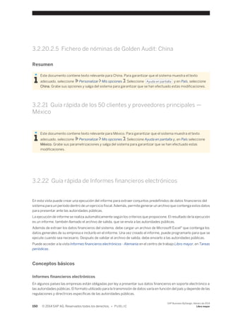 3.2.20.2.5 Fichero de nóminas de Golden Audit: China 
Resumen 
Este documento contiene texto relevante para China. Para garantizar que el sistema muestra el texto 
adecuado, seleccione Personalizar Mis opciones . Seleccione Ayuda en pantalla y en País, seleccione 
China. Grabe sus opciones y salga del sistema para garantizar que se han efectuado estas modificaciones. 
3.2.21 Guía rápida de los 50 clientes y proveedores principales — 
México 
Este documento contiene texto relevante para México. Para garantizar que el sistema muestra el texto 
adecuado, seleccione Personalizar Mis opciones . Seleccione Ayuda en pantalla y, en País seleccione 
México. Grabe sus parametrizaciones y salga del sistema para garantizar que se han efectuado estas 
modificaciones. 
3.2.22 Guía rápida de Informes financieros electrónicos 
En esta vista puede crear una ejecución del informe para extraer conjuntos predefinidos de datos financieros del 
sistema para un período dentro de un ejercicio fiscal. Además, permite generar un archivo que contenga estos datos 
para presentar ante las autoridades públicas. 
La ejecución de informe se realiza automáticamente según los criterios que propocione. El resultado de la ejecución 
es un informe, también llamado el archivo de salida, que se envía a las autoridades públicas. 
Además de extraer los datos financieros del sistema, debe cargar un archivo de Microsoft Excel® que contenga los 
datos generales de su empresa e incluirlo en el informe. Una vez creado el informe, puede programarlo para que se 
ejecute cuando sea necesario. Después de validar el archivo de salida, debe enviarlo a las autoridades públicas. 
Puede acceder a la vista Informes financieros electrónicos - Alemania en el centro de trabajo Libro mayor, en Tareas 
periódicas. 
Conceptos básicos 
Informes financieros electrónicos 
En algunos países las empresas están obligadas por ley a presentar sus datos financieros en soporte electrónico a 
las autoridades públicas. El formato utilizado para la transmisión de datos varía en función del país y depende de las 
regulaciones y directrices específicas de las autoridades públicas. 
150 © 2014 SAP AG. Reservados todos los derechos. • P U B L I C 
SAP Business ByDesign, febrero de 2014 
Libro mayor 
 