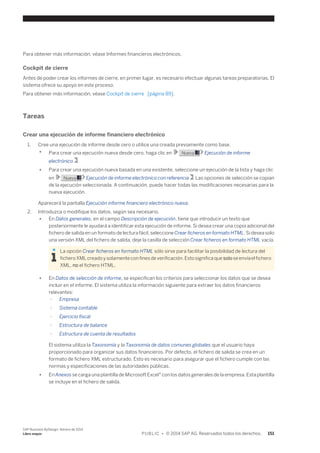Para obtener más información, véase Informes financieros electrónicos. 
Cockpit de cierre 
Antes de poder crear los informes de cierre, en primer lugar, es necesario efectuar algunas tareas preparatorias. El 
sistema ofrece su apoyo en este proceso. 
Para obtener más información, véase Cockpit de cierre [página 89]. 
Tareas 
Crear una ejecución de informe financiero electrónico 
1. Cree una ejecución de informe desde cero o utilice una creada previamente como base. 
● Para crear una ejecución nueva desde cero, haga clic en Nueva Ejecución de informe 
electrónico . 
● Para crear una ejecución nueva basada en una existente, seleccione un ejecución de la lista y haga clic 
en Nueva Ejecución de informe electrónico con referencia . Las opciones de selección se copian 
de la ejecución seleccionada. A continuación, puede hacer todas las modificaciones necesarias para la 
nueva ejecución. 
Aparecerá la pantalla Ejecución informe financiero electrónico nueva. 
2. Introduzca o modifique los datos, según sea necesario. 
● En Datos generales, en el campo Descripción de ejecución, tiene que introducir un texto que 
posteriormente le ayudará a identificar esta ejecución de informe. Si desea crear una copia adicional del 
fichero de salida en un formato de lectura fácil, seleccione Crear ficheros en formato HTML. Si desea solo 
una versión XML del fichero de salida, deje la casilla de selección Crear ficheros en formato HTML vacía. 
La opción Crear ficheros en formato HTML sólo sirve para facilitar la posibilidad de lectura del 
fichero XML creado y solamente con fines de verificación. Esto significa que solo se envía el fichero 
XML, no el fichero HTML. 
● En Datos de selección de informe, se especifican los criterios para seleccionar los datos que se desea 
incluir en el informe. El sistema utiliza la información siguiente para extraer los datos financieros 
relevantes: 
○ Empresa 
○ Sistema contable 
○ Ejercicio fiscal 
○ Estructura de balance 
○ Estructura de cuenta de resultados 
El sistema utiliza la Taxonomía y la Taxonomía de datos comunes globales que el usuario haya 
proporcionado para organizar sus datos financieros. Por defecto, el fichero de salida se crea en un 
formato de fichero XML estructurado. Esto es necesario para asegurar que el fichero cumple con las 
normas y especificaciones de las autoridades públicas. 
● En Anexos se carga una plantilla de Microsoft Excel® con los datos generales de la empresa. Esta plantilla 
se incluye en el fichero de salida. 
SAP Business ByDesign, febrero de 2014 
Libro mayor P U B L I C • © 2014 SAP AG. Reservados todos los derechos. 151 
 