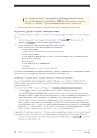 Para encontrar esta plantilla, vaya a Gestión de aplicaciones y usuarios Flexibilidad 
empresarial Actualización de plantilla Office GCD E-Bilanz Germany (Informe financiero 
electrónico GCD Alemania) y grabe la plantilla en su computadora o servidor local. 
3. Grabe las entradas para completar la definición de los criterios para la ejecución del informe. 
Programe una ejecución de informe financiero electrónico 
Una vez definidos los datos a exportar e incluir en el informe, se puede programar cuándo se desea que empiece la 
ejecución. 
1. Seleccione la ejecución requerida y actívela haciendo clic en Acciones Fijar como activo . 
2. Haga clic en Programar . Aparece la pantalla Programar tarea. 
3. Programe la ejecución para el período requerido y grabe las entradas. 
Existen varias opciones para programar una ejecución de informe: 
● Iniciar automáticamente 
Al seleccionar esta opción se inicia la ejecución inmediatamente. 
● Ejecutar después de tarea 
Se inicia la ejecución después de que se hayan completado otras ejecuciones. Se define la orden de 
ejecución de las ejecuciones. 
● Ejecución simple 
Se inicia la ejecución a una hora específica. 
● Periodicidad 
Repite la ejecución en intervalos de tiempo definidos. 
Si ha optado por iniciar la ejecución inmediatamente, esta ya se habrá completado. Si se ha seleccionado cualquier 
otra de las opciones de programación restantes, se programará ahora la ejecución. 
Verificar los resultados de una ejecución de informe financiero electrónico 
Una vez se ha completado la ejecución, puede visualizar los datos que se han extraído e incluido en el fichero de 
salida. En Detalles, el estado de la ejecución se modifica a Finalizado y su log de aplicación correspondiente se 
convierte en disponible. 
Para visualizar los resultados de la ejecución, haga clic en Visualizar resultados de la ejecución de informe . 
● La ficha General visualiza las opciones seleccionadas al definir la ejecución del informe. 
● La ficha Datos preparados para la exportación incluye otras fichas que contienen posiciones del saldo y las 
cuentas de resultados, también llamada cuenta de pérdidas y ganancias, incluyendo el fichero de salida. Los 
datos que el sistema muestra dependen de las parametrizaciones definidas para la exportación. 
● La ficha Anexos enumera los archivos de salida generados. En función de las opciones para la ejecución en 
Datos generales, se han creado dos ficheros (uno en formato HTML y otro en formato XML) o solamente un 
fichero (en formato XML). El archivo XML contiene los datos financieros en un formato XML estructurado por 
taxonomías y tal y como se especifica en sus opciones y los requisitos de las autoridades públicas. El archivo 
XML es el archivo que se valida, en caso necesario, y envía a las autoridades públicas. 
En la pantalla Informe financiero electrónico — Alemania, también puede verificar detalles, como un estado o historial, 
de una ejecución de informe en particular o llevar a cabo actividades relacionadas con la ejecución del informe. 
● Para activar la ejecución del informe seleccionado o hacerlo obsoleto, haga clic en Acciones y seleccione 
la opción requerida desde la lista. 
152 © 2014 SAP AG. Reservados todos los derechos. • P U B L I C 
SAP Business ByDesign, febrero de 2014 
Libro mayor 
 