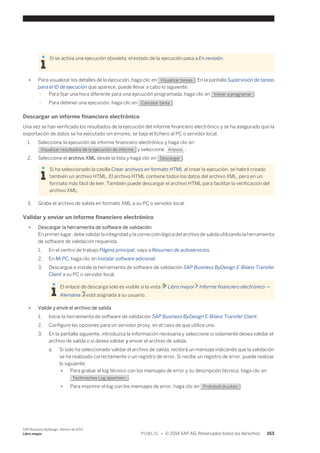 Si se activa una ejecución obsoleta, el estado de la ejecución pasa a En revisión. 
● Para visualizar los detalles de la ejecución, haga clic en Visualizar tareas . En la pantalla Supervisión de tareas 
para el ID de ejecución que aparece, puede llevar a cabo lo siguiente: 
○ Para fijar una hora diferente para una ejecución programada, haga clic en Volver a programar . 
○ Para detener una ejecución, haga clic en Cancelar tarea . 
Descargar un informe financiero electrónico 
Una vez se han verificado los resultados de la ejecución del informe financiero electrónico y se ha asegurado que la 
exportación de datos se ha ejecutado sin errores, se baja el fichero al PC o servidor local. 
1. Seleccione la ejecución de informe financiero electrónico y haga clic en 
Visualizar resultados de la ejecución de informe y seleccione Anexos . 
2. Seleccione el archivo XML desde la lista y haga clic en Descargar . 
Si ha seleccionado la casilla Crear archivos en formato HTML al crear la ejecución, se habrá creado 
también un archivo HTML. El archivo HTML contiene todos los datos del archivo XML, pero en un 
formato más fácil de leer. También puede descargar el archivo HTML para facilitar la verificación del 
archivo XML. 
3. Grabe el archivo de salida en formato XML a su PC o servidor local. 
Validar y enviar un informe financiero electrónico 
● Descargar la herramienta de software de validación 
En primer lugar, debe validar la integridad y la corrección lógica del archivo de salida utilizando la herramienta 
de software de validación requerida. 
1. En el centro de trabajo Página principal, vaya a Resumen de autoservicios. 
2. En Mi PC, haga clic en Instalar software adicional. 
3. Descargue e instale la herramienta de software de validación SAP Business ByDesign E-Bilanz Transfer 
Client a su PC o servidor local. 
El enlace de descarga solo es visible si la vista Libro mayor Informe financiero electrónico — 
Alemania está asignada a su usuario. 
● Valide y envíe el archivo de salida 
1. Inicie la herramienta de software de validación SAP Business ByDesign E-Bilanz Transfer Client. 
2. Configure las opciones para un servidor proxy, en el caso de que utilice uno. 
3. En la pantalla siguiente, introduzca la información necesaria y seleccione si solamente desea validar el 
archivo de salida o si desea validar y enviar el archivo de salida. 
a. Si solo ha seleccionado validar el archivo de salida, recibirá un mensaje indicando que la validación 
se ha realizado correctamente o un registro de error. Si recibe un registro de error, puede realizar 
lo siguiente: 
● Para grabar el log técnico con los mensajes de error y su descripción técnica, haga clic en 
Technisches Log speichern . 
● Para imprimir el log con los mensajes de error, haga clic en Protokoll drucken . 
SAP Business ByDesign, febrero de 2014 
Libro mayor P U B L I C • © 2014 SAP AG. Reservados todos los derechos. 153 
 