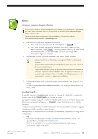 Tareas 
Iniciar una ejecución de reconciliación 
Dado que, por defecto, las ejecuciones de reconciliación son programadas y ejecutadas 
por SAP, usted solo debe realizar una ejecución de reconciliación manualmente en 
casos excepcionales: 
Se recomienda encarecidamente realizar una ejecución de reconciliación 
manualmente antes de cada cierre del ejercicio. 
1. Puede crear una ejecución nueva de dos maneras: 
● Para crear una nueva ejecución de cero, haga clic en Nuevo . 
● Para basar la nueva ejecución en una ejecución anterior, seleccione una 
ejecución y haga clic en Copiar . Los campos de parámetros y de selección de 
datos se completan con los valores de la ejecución copiada y pueden 
modificarse según sea necesario. 
2. Introduzca la información requerida y seleccione el libro auxiliar deseado. 
● Seleccione Almacenar datos para que se graben todos los datos de la 
ejecución. 
● Puede realizar la reconciliación para todos los libros auxiliares o para un 
libro auxiliar seleccionado. 
● Si se realizan dos ejecuciones de reconciliación con idénticos criterios de 
selección, el sistema sobrescribirá los datos de la primera ejecución. La 
ejecución sobrescrita permanecerá visible en la lista de ejecuciones de 
reconciliación, pero sin un registro de resultados. 
3. Puede realizar la ejecución inmediatamente o programarla para que se ejecute en el 
futuro: 
La ejecución también comenzará inmediatamente si la programa pero no indica una 
fecha y hora. 
Visualizar registro 
Si realizó la ejecución inmediatamente, se emite un mensaje de estado. Para visualizar los 
detalles, haga clic en Visualizar log en el mensaje de estado. 
Si programó la ejecución, puede visualizar la lista de registros una vez finalizada la ejecución. 
Seleccione una ejecución y haga clic en Visualizar , o haga clic directamente en el ID de 
ejecución. 
El registro muestra información detallada sobre las diferencias entre los saldos en el registro 
y los saldos en el libro o los libros seleccionados. 
A fin de verificar si una ejecución se ha realizado correctamente, puede ejecutar las siguientes 
verificaciones: 
● Log 
Encontrará un registro para una ejecución en la correspondiente subvista. Cada 
ejecución tiene un estado (Información, Error). 
Si se han producido errores durante una ejecución, deberá resolverlos y, a 
continuación, repetir la ejecución. 
SAP Business ByDesign, febrero de 2014 
Libro mayor P U B L I C • © 2014 SAP AG. Reservados todos los derechos. 155 
 